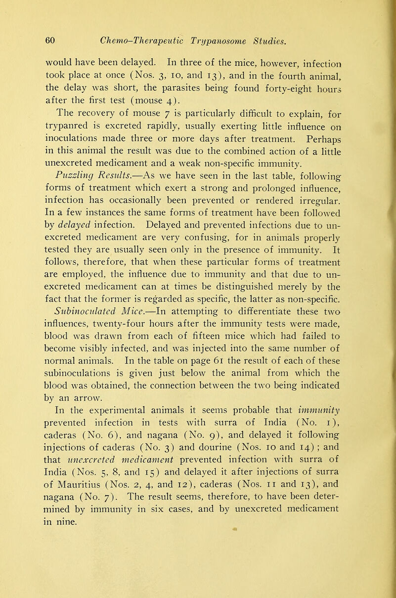 would have been delayed. In three of the mice, however, infection took place at once (Nos. 3, 10, and 13), and in the fourth animal, the delay was short, the parasites being found forty-eight hours after the first test (mouse 4). The recovery of mouse 7 is particularly difficult to explain, for trypanred is excreted rapidly, usually exerting little influence on inoculations made three or more days after treatment. Perhaps in this animal the result was due to the combined action of a little unexcreted medicament and a weak non-specific immunity. Puzzling Results.—As we have seen in the last table, following forms of treatment which exert a strong and prolonged influence, infection has occasionally been prevented or rendered irregular. In a few instances the same forms of treatment have been followed by delayed infection. Delayed and prevented infections due to un- excreted medicament are very confusing, for in animals properly tested they are usually seen only in the presence of immunity. It follows, therefore, that when these particular forms of treatment are employed, the influence due to immunity and that due to un- excreted medicament can at times be distinguished merely by the fact that the former is regarded as specific, the latter as non-specific. Suhinocidated Mice.—In attempting to differentiate these two influences, twenty-four hours after the immunity tests were made, blood was drawn from each of fifteen mice which had failed to become visibly infected, and was injected into the same number of normal animals. In the table on page 61 the result of each of these subinoculations is given just below the animal from which the blood was obtained, the connection between the two being indicated by an arrow. In the experimental animals it seems probable that immimity prevented infection in tests with surra of India (No. i), caderas (No. 6), and nagana (No. 9), and delayed it following injections of caderas (No. 3) and dourine (Nos. 10 and 14) ; and that unexcreted medicament prevented infection with surra of India (Nos. 5, 8, and 15) and delayed it after injections of surra of Mauritius (Nos. 2, 4, and 12), caderas (Nos. 11 and 13), and nagana (No. 7). The result seems, therefore, to have been deter- mined by immunity in six cases, and by unexcreted medicament in nine.