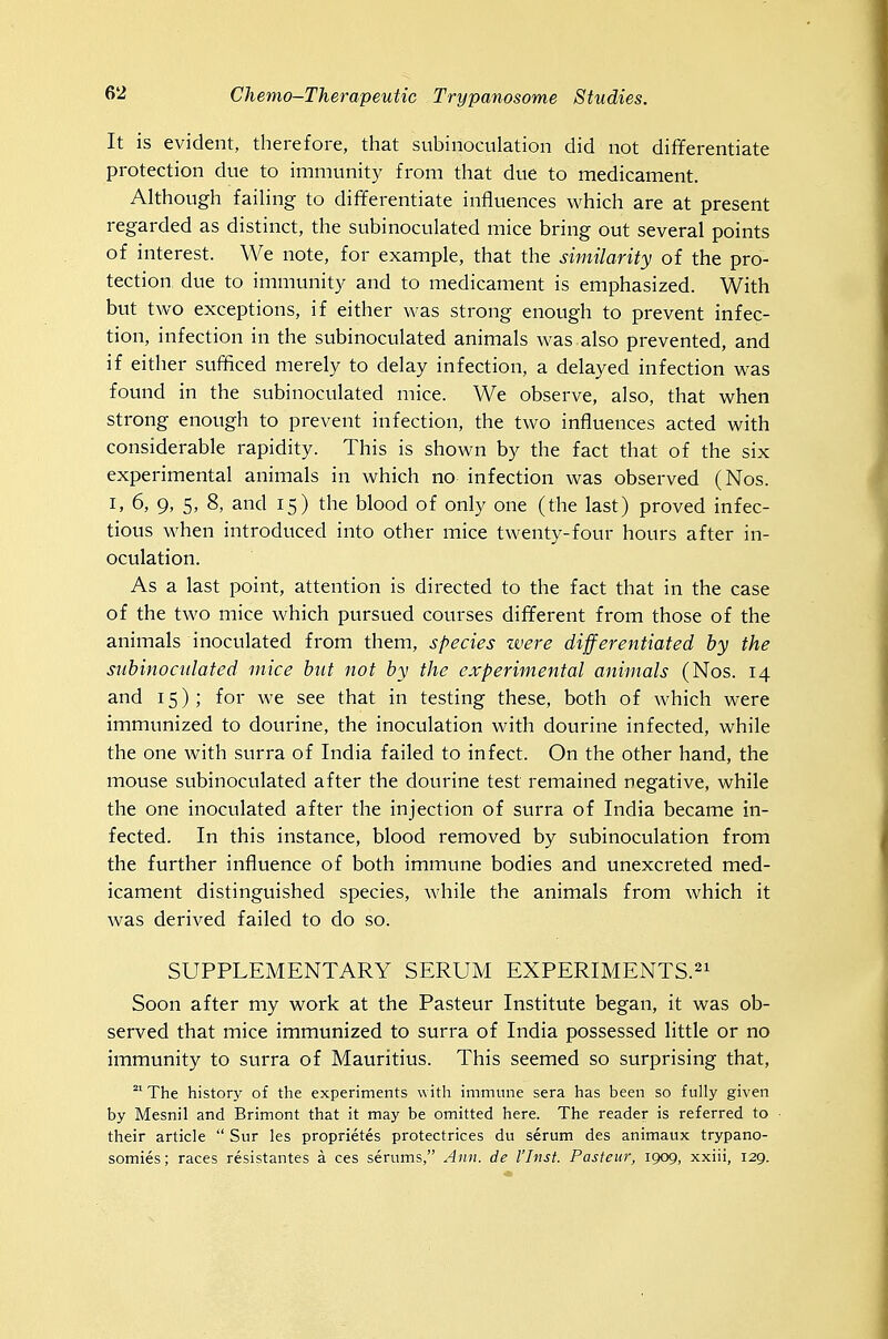 It is evident, therefore, that subinoculation did not differentiate protection due to immunity from that due to medicament. Although faihng to differentiate influences which are at present regarded as distinct, the subinoculated mice bring out several points of interest. We note, for example, that the similarity of the pro- tection, due to immunity and to medicament is emphasized. With but two exceptions, if either was strong enough to prevent infec- tion, infection in the subinoculated animals was also prevented, and if either sufficed merely to delay infection, a delayed infection was found in the subinoculated mice. We observe, also, that when strong enough to prevent infection, the two influences acted with considerable rapidity. This is shown by the fact that of the six experimental animals in which no infection was observed (Nos. I, 6, 9, 5, 8, and 15) the blood of only one (the last) proved infec- tious when introduced into other mice twenty-four hours after in- oculation. As a last point, attention is directed to the fact that in the case of the two mice which pursued courses different from those of the animals inoculated from them, species were differentiated by the suhinocidated mice hut not by the experimental animals (Nos. 14 and 15); for we see that in testing these, both of which were immunized to dourine, the inoculation with dourine infected, while the one with surra of India failed to infect. On the other hand, the mouse subinoculated after the dourine test remained negative, while the one inoculated after the injection of surra of India became in- fected. In this instance, blood removed by subinoculation from the further influence of both immune bodies and unexcreted med- icament distinguished species, while the animals from which it was derived failed to do so. SUPPLEMENTARY SERUM EXPERIMENTS.^^ Soon after my work at the Pasteur Institute began, it was ob- served that mice immunized to surra of India possessed little or no immunity to surra of Mauritius. This seemed so surprising that, °' The history of the experiments with immune sera has been so fully given by Mesnil and Brimont that it may be omitted here. The reader is referred to their article  Sur les proprietes protectrices du serum des animaux trypano- somies; races resistantes a ces serums, Ann. de I'Inst. Pasteur, 1909, xxiii, 129.