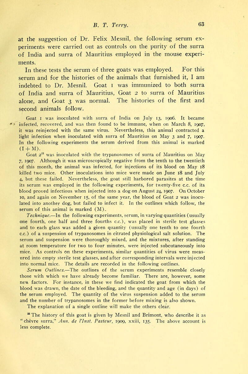 at the suggestion of Dr. Felix Mesnil, the following serum ex- periments were carried out as controls on the purity of the surra of India and surra of Mauritius employed in the mouse experi- ments. In these tests the serum of three goats was employed. For this serum and for the histories of the animals that furnished it, I am indebted to Dr. Mesnil. Goat i was immunized to both surra of India and surra of Mauritius, Goat 2 to surra of Mauritius alone, and Goat 3 was normal. The histories of the first and second animals follow. Goat I was inoculated with surra of India on July 13, 1906. It became • • infected, recovered, and was then found to be immune, when on March 8, 1907, it was reinjected with the same virus. Nevertheless, this animal contracted a light infection when inoculated with surra of Mauritius on May 3 and 7, 1907. In the following experiments the serum derived from this animal is marked (I + AI).^ Goat 2 was inoculated with the trypanosomes of surra of Mauritius on May 7, 1907. Although it was microscopically negative from the tenth to the twentieth of this month, the animal was infected, for injections of its blood on May 18 killed two mice. Other inoculations into mice were made on June 18 and July 4, but these failed. Nevertheless, the goat still harbored parasites at the time its serum was employed in the following experiments, for twenty-five c.c. of its blood proved infectious when injected into a dog on August 24, 1907. On October 10, and again on November 15, of the same year, the blood of Goat 2 was inocu- lated into another dog, but failed to infect it. In the outlines which follow, the serum of this animal is marked (M).. Technique.—In the following experiments, serum, in varying quantities (usually one fourth, one half and three fourths c.c), was placed in sterile test glasses and to each glass was added a given quantity (usually one tenth to one fourth c.c.) of a suspension of trypanosomes in citrated physiological salt solution. The serum and suspension were thoroughly mixed, and the mixtures, after standing at room temperature for two to four minutes, were injected subcutaneously into mice. As controls on these experiments, similar quantities of virus were meas- ured into empty sterile test glasses, and after corresponding intervals were injected into normal mice. The details are recorded in the following outlines. Serum Outlines.—The outlines of the serum experiments resemble closely those with which we have already become familiar. There are, however, some new factors. For instance, in these we find indicated the goat from which the blood was drawn, the date of the bleeding, and the quantity and age (in days) of the serum employed. The quantity of the virus suspension added to the serum and the number of trypanosomes in the former before mixing is also shown. The explanation of a single outline will make the others clear. The history of this goat is given by Mesnil and Brimont, who describe it as  chevre surra, Ann. de I'lust. Pasteur, 1909, xxiii, 135. The above account is less complete.