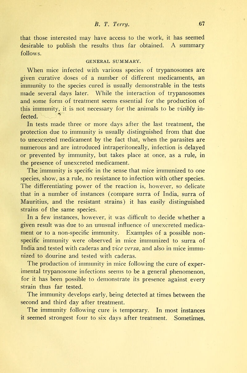 that those interested may have access to the work, it has seemed desirable to pubUsh the resuUs thus far obtained. A summary- follows. GENERAL SUMMARY. When mice infected with various species of trypanosomes are given curative doses of a number of different medicaments, an immunity to the species cured is usually demonstrable in the tests made several days later. While the interaction of trypanosomes and some form of treatment seems essential for the production of this immunity, it is not necessary for the animals to be visibly in- fected. *■ In tests made three or more days after the last treatment, the protection due to immunity is usually distinguished from that due to unexcreted medicament by the fact that, when the parasites are numerous and are introduced intraperitoneally, infection is delayed or prevented by immunity, but takes place at once, as a rule, in the presence of unexcreted medicament. The immunity is specific in the sense that mice immunized to one species, show, as a rule, no resistance to infection with other species. The dififerentiating power of the reaction is, however, so delicate that in a number of instances (compare surra of India, surra of Mauritius, and the resistant strains) it has easily distinguished strains of the same species. In a few instances, however, it was difficult to decide whether a given result was due to an unusual influence of unexcreted medica- ment or to a non-specific immunity. Examples of a possible non- specific immunity were observed in mice immunized to surra of India and tested with caderas and vice versa, and also in mice immu- nized to dourine and tested with caderas. The production of immunity in mice following the cure of exper- imental trypanosome infections seems to be a general phenomenon, for it has been possible to demonstrate its presence against every strain thus far tested. The immunity develops early, being detected at times between the second and third day after treatment. The immunity following cure is temporary. In most instances it seemed strongest four to six days after treatment. Sometimes,