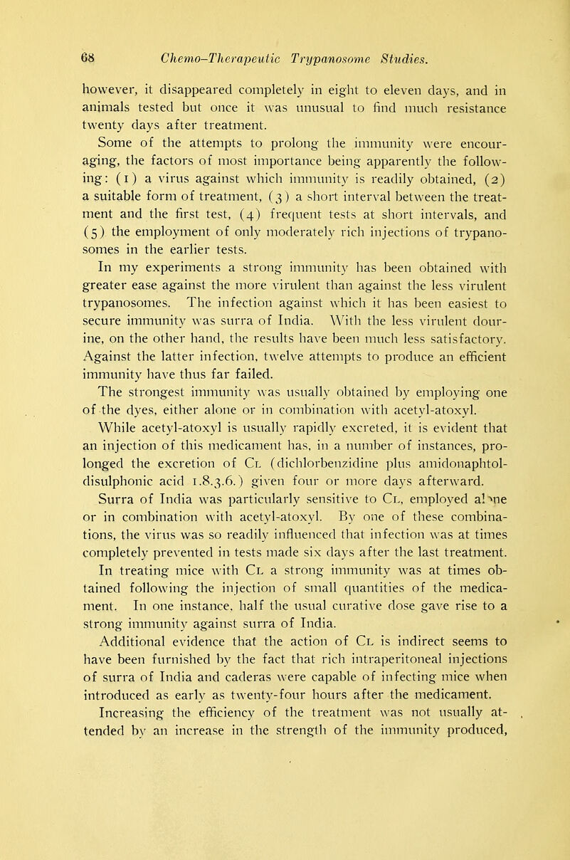 however, it disappeared completely in eiglit to eleven days, and in animals tested but once it was unusual to find much resistance twenty days after treatment. Some of the attempts to prolong the immunity were encour- aging, the factors of most importance being apparently the follow- ing: (i) a virus against which immunity is readily obtained, (2) a suitable form of treatment, (3 ) a short interval between the treat- ment and the first test, (4) frequent tests at short intervals, and (5) the employment of only moderately rich injections of trypano- somes in the earlier tests. In my experiments a strong immunity has been obtained with greater ease against the more virulent than against the less virulent trypanosomes. The infection against which it has been easiest to secure immunity was surra of India. With the less virulent dour- ine, on the other hand, the results have been much less satisfactory. Against the latter infection, twelve attempts to produce an efficient immvmity have thus far failed. The strongest immunity ^\•as usually obtained by employing one of the dyes, either alone or in combination with acetyl-atoxyl. While acetyl-atoxyl is u.sually rapidly excreted, it is evident that an injection of this medicament has, in a number of instances, pro- longed the excretion of Cl fdichlorbenzidine plus amidonaphtol- disulphonic acid 1.8.3.6.) given four or more days afterward. Surra of India was particularly sensitive to Cl, employed a!>ne or in combination with acetyl-atoxyl. By one of these combina- tions, the virus was .so readih^ influenced that infection was at times completely prevented in tests made six days after the last treatment. In treating mice with Cl a strong immunity was at times ob- tained following the injection of small quantities of the medica- ment. In one instance, half the usual curative dose gave rise to a strong immunity against surra of India. Additional evidence that the action of Cl is indirect seems to have been furnished by the fact that rich intraperitoneal injections of surra of India and caderas were capable of infecting mice when introduced as early as twenty-four hours after the medicament. Increasing the efficiency of the treatment was not usually at- tended bv an increase in the strength of the immunity produced,