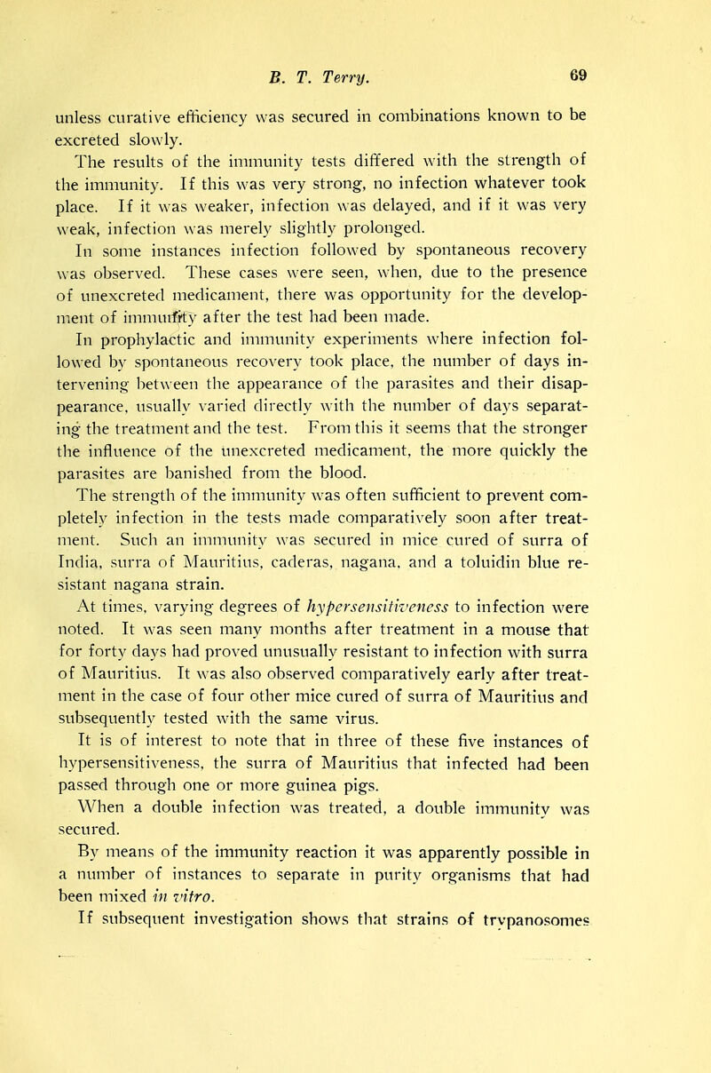 unless curative efficiency was secured in combinations known to be excreted slowly. The results of the immunity tests differed with the strength of the immunity. If this was very strong, no infection whatever took place. If it was weaker, infection was delayed, and if it was very weak, infection was merely slightly prolonged. In some instances infection followed by spontaneous recovery was observed. These cases were seen, when, due to the presence of unexcreted medicament, there was opportunity for the develop- ment of immuifi'ty after the test had been made. In prophylactic and immunity experiments where infection fol- lowed by spontaneous recovery took place, the number of days in- tervening between the appearance of the parasites and their disap- pearance, usually v aried directly with the number of days separat- ing the treatment and the test. From this it seems that the stronger the influence of the unexcreted medicament, the more quickly the parasites are banished from the blood. The strength of the immunity was often sufficient to prevent com- pletely infection in the tests made comparatively soon after treat- ment. Such an immunity was secured in mice cured of surra of India, surra of Mauritius, caderas, nagana, and a toluidin blue re- sistant nagana strain. At times, varying degrees of hyper sensitiveness to infection were noted. It was seen many months after treatment in a mouse that for forty days had proved unusually resistant to infection with surra of Mauritius. It was also observed comparatively early after treat- ment in the case of four other mice cured of surra of Mauritius and subsequently tested with the same virus. It is of interest to note that in three of these five instances of hypersensitiveness, the surra of Mauritius that infected had been passed through one or more guinea pigs. When a double infection was treated, a double immunitv was secured. By means of the immunity reaction it was apparently possible in a number of instances to separate in purity organisms that had been mixed hi vitro. If subsequent investigation shows that strains of trvpanosomes