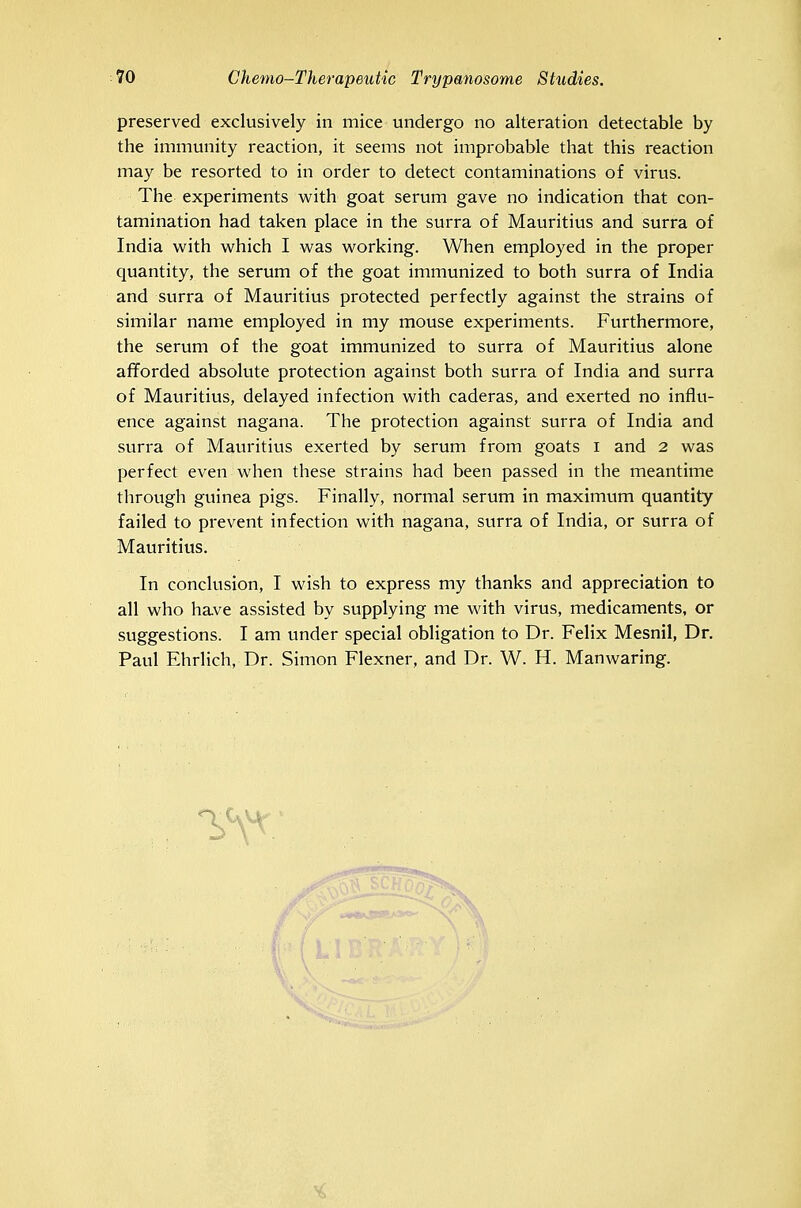 preserved exclusively in mice undergo no alteration detectable by the immunity reaction, it seems not improbable that this reaction may be resorted to in order to detect contaminations of virus. The experiments with goat serum gave no indication that con- tamination had taken place in the surra of Mauritius and surra of India with which I was working. When employed in the proper quantity, the serum of the goat immunized to both surra of India and surra of Mauritius protected perfectly against the strains of similar name employed in my mouse experiments. Furthermore, the serum of the goat immunized to surra of Mauritius alone afforded absolute protection against both surra of India and surra of Mauritius, delayed infection with caderas, and exerted no influ- ence against nagana. The protection against surra of India and surra of Mauritius exerted by serum from goats i and 2 was perfect even when these strains had been passed in the meantime through guinea pigs. Finally, normal serum in maximum quantity failed to prevent infection with nagana, surra of India, or surra of Mauritius. In conclusion, I wish to express my thanks and appreciation to all who have assisted by supplying me with virus, medicaments, or suggestions. I am under special obligation to Dr. Felix Mesnil, Dr. Paul Ehrlich, Dr. Simon Flexner, and Dr. W. H. Manwaring.