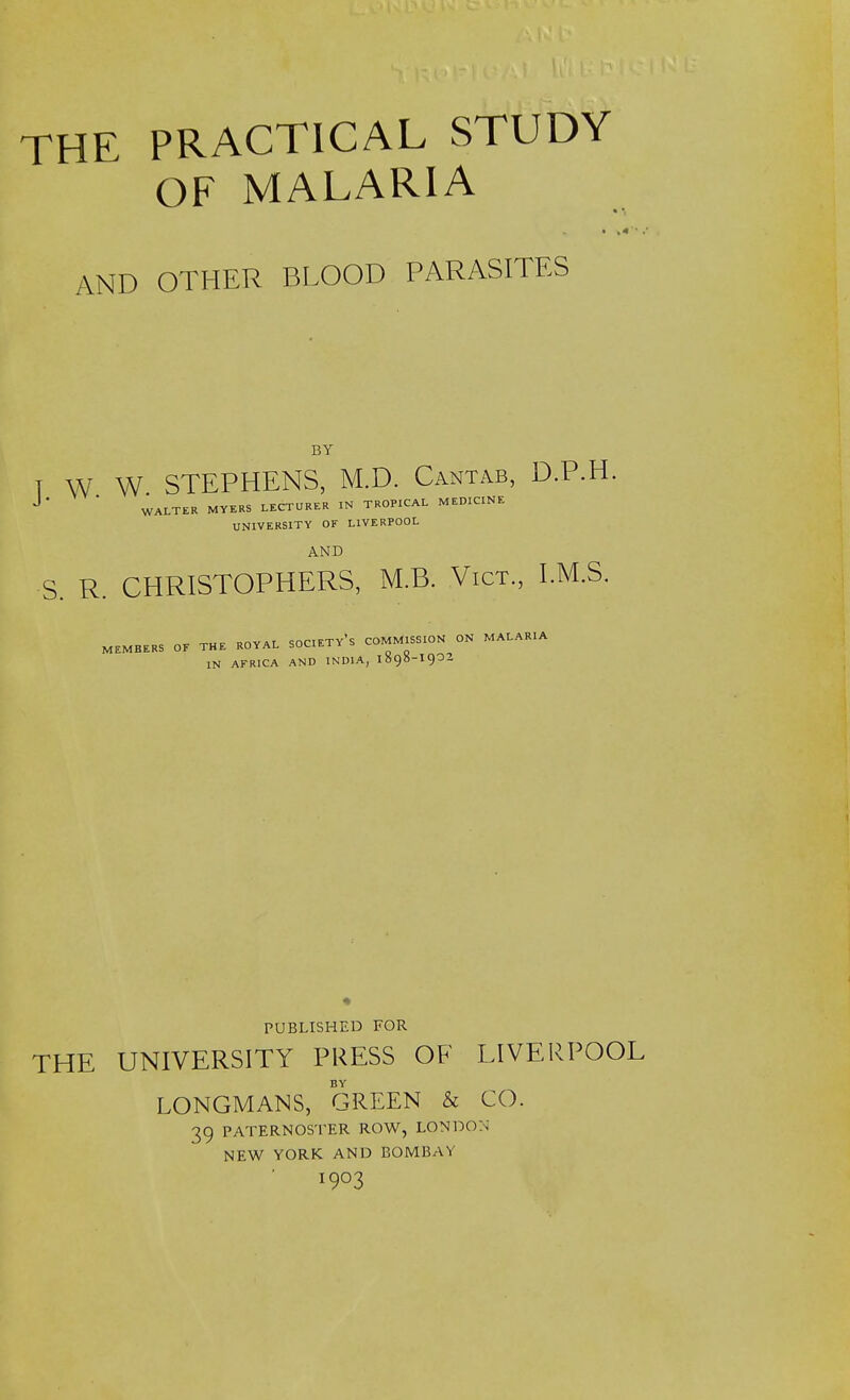 THE PRACTICAL STUDY OF MALARIA AND OTHER BLOOD PARASITES BY T W W STEPHENS, M.D. Cantab, D.P.H. J ' * WALTER MYERS LECTURER IN TROPICAL MEDICINE UNIVERSITY OF LIVERPOOL AND S. R. CHRISTOPHERS, M.B. Vict., I.M.S. MEMBERS OF THE ROYAL SOCIETY** COMMISSION ON MALARIA IN AFRICA AND INDIA, 189S-I902 PUBLISHED FOR THE UNIVERSITY PRESS OF LIVERPOOL BY LONGMANS, GREEN & CO. 39 PATERNOSTER ROW, LONDON NEW YORK AND BOMBAY I903