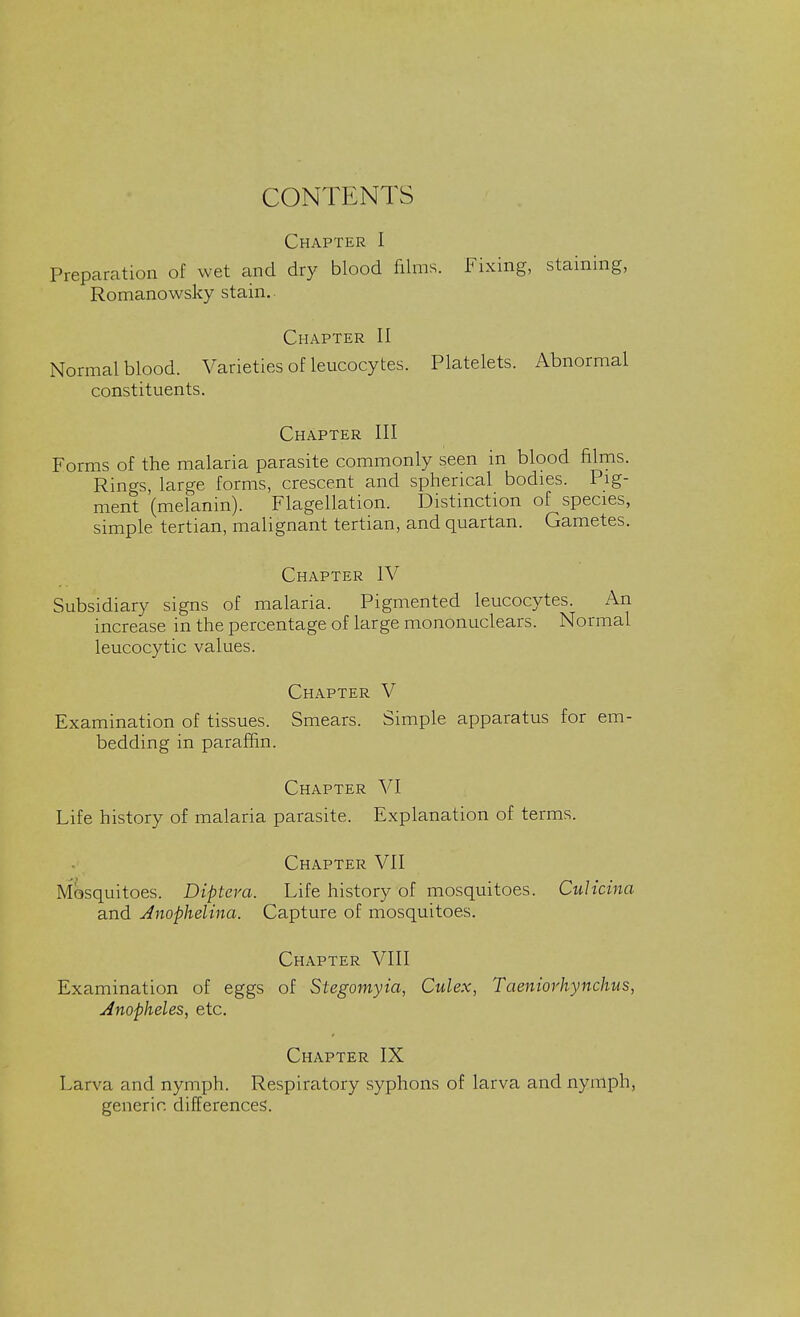 CONTENTS Chapter I Preparation of wet and dry blood films. Fixing, staining, Romanowsky stain.. Chapter II Normal blood. Varieties of leucocytes. Platelets. Abnormal constituents. Chapter III Forms of the malaria parasite commonly seen in blood films. Rings, large forms, crescent and spherical bodies. Pig- ment (melanin). Flagellation. Distinction of species, simple tertian, malignant tertian, and quartan. Gametes. Chapter IV Subsidiary signs of malaria. Pigmented leucocytes. An increase in the percentage of large mononuclears. Normal leucocytic values. Chapter V Examination of tissues. Smears. Simple apparatus for em- bedding in paraffin. Chapter VI Life history of malaria parasite. Explanation of terms. Chapter VII Mosquitoes. Dipteva. Life history of mosquitoes. CuUcina and Jnophelina. Capture of mosquitoes. Chapter VIII Examination of eggs of Stegomyia, Culex, Taeniorhynchus, Anopheles, etc. Chapter IX Larva and nymph. Respiratory syphons of larva and nymph, generic, differences.