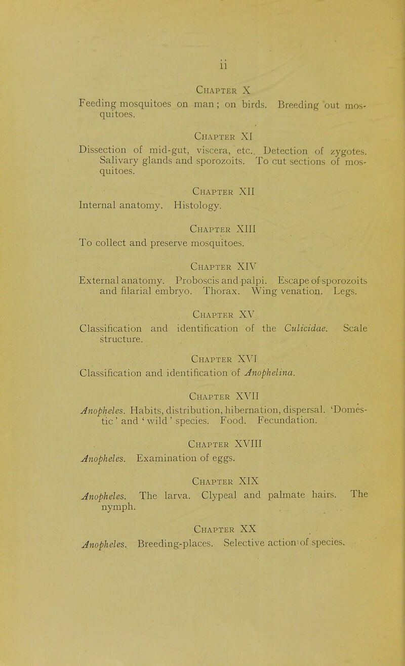 Chapter X Feeding mosquitoes on man ; on birds. Breeding out mos- quitoes. Chapter XI Dissection of mid-gut, viscera, etc.. Detection of zygotes. Salivary glands and sporozoits. To cut sections of mos- quitoes. Chapter XII Internal anatomy. Histology. Chapter XIII To collect and preserve mosquitoes. Chapter XIV External anatomy. Proboscis and palpi. Escape of sporozoits and filarial embryo. Thorax. Wing venation. Legs. Chapter XV Classification and identification of the Culicidae. Scale structure. Chapter XVI Classification and identification of Anophelina. Chapter XVfl Anopheles, Habits, distribution, hibernation, dispersal. 'Domes- tic ' and ' wild ' species. Food. Fecundation. Chapter XVIII Anopheles. Examination of eggs. Chapter XIX Anopheles. The larva. Clypeal and palmate hairs. The nymph. Chapter XX Anopheles. Breeding-places. Selective action of .species,