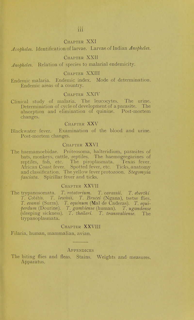 Chapter XXI Anopheles. Identification of larvae. Larvae of Indian Anopheles. Chapter XXII Anopheles. Relation of species to malarial endemicity. Chapter XXIII Endemic malaria. Endemic index. Mode of determination. Endemic areas of a country. Chapter XXIV Clinical study of malaria. The leucocytes. The urine. Determination of cycle of development of a parasite. The absorption and elimination of quinine. Post-mortem changes. Chapter XXV Blackwater fever. Examination of the blood and urine. Post-mortem changes. Chapter XXVI The haemamoebidae. Proteosoma, halteridium, parasites of bats, monkeys, cattle, reptiles. The haemogregarines of reptiles, fish, etc. The piroplasmata. Texas fever. African Coast fever. Spotted fever, etc. Ticks, anatomy and classification. The yellow fever protozoon. Stegomyia fasciata. Spirillar fever and ticks. Chapter XXVII The trypanosomata. T. rotatorium. T. carassii. T. eberthi. T. Cobitis. T. lewisii. T. Brucei (Ngana), tsetse flies. T. evansi (Surra). T. equinum (Mai de Caderas). T. equi- perdum (Dourine). T. gambiense (human). T. ugandense (sleeping sickness). T. theileri. T. transvaliense. The trypanoplasmata. Chapter XXVIII Filaria, human, mammalian, avian. Appendices The biting flies and fleas. Stains. Weights and measures. Apparatus.