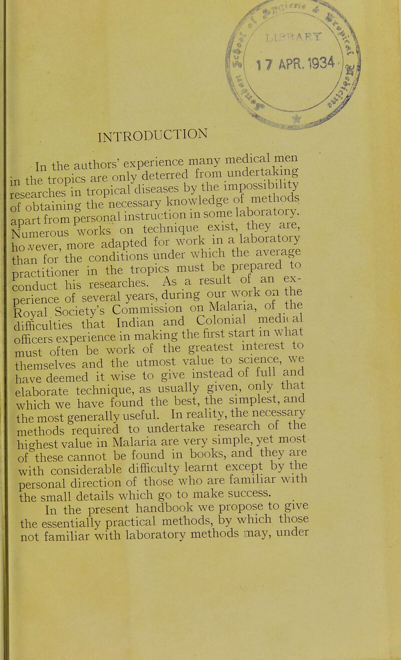 INTRODUCTION Tn the authors' experience many medical men in te^^onlyPdeteried from undertaking rlearches in tropical diseases by the impossibility of^obtaining thenecessary knowledge of methods apart from personal instruction in someTaboratoiy. Numerous works on ^^\ePs\^^ however more adapted for work m a laboratoiy than for the conditions under which the average practitioner in the tropics must be prepared to conduct his researches. As a result of an ex- perience of several years, during our work on the Royal Society's Commission on Malaria, of the difficulties that Indian and Colonial medic a officers experience in making the first start m what must often be work of the greatest interest to themselves and the utmost value to science, we have deemed it wise to give instead of full and elaborate technique, as usually given, only that which we have found the best, the simplest, and the most generally useful. In reality, the necessary methods required to undertake research ol the highest value in Malaria are very simple, yet most of these cannot be found in books, and they are with considerable difficulty learnt except by the personal direction of those who are familiar with the small details which go to make success. In the present handbook we propose to give the essentially practical methods, by which those not familiar with laboratory methods may, under