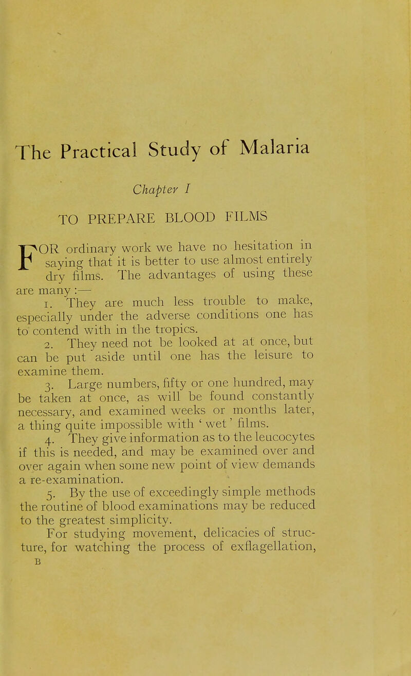 The Practical Study of Malaria Chapter I TO PREPARE BLOOD FILMS FOR ordinary work we have no hesitation in saying that it is better to use almost entirely dry films. The advantages of using these are many:— 1. They are much less trouble to make, especially under the adverse conditions one has to contend with in the tropics. 2. They need not be looked at at once, but can be put aside until one has the leisure to examine them. 3. Large numbers, fifty or one hundred, may be taken at once, as will be found constantly- necessary, and examined weeks or months later, a thing quite impossible with ' wet' films. 4. They give information as to the leucocytes if this is needed, and may be examined over and over again when some new point of view demands a re-examination. 5. Bv the use of exceedingly simple methods the routine of blood examinations may be reduced to the greatest simplicity. For studying movement, delicacies of struc- ture, for watching the process of exflagellation, B