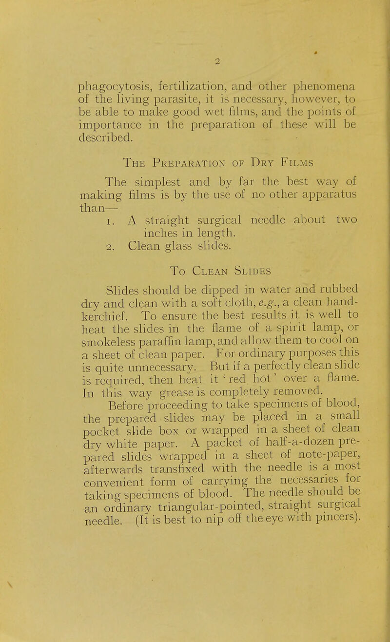 phagocytosis, fertilization, and other phenomena of the living parasite, it is necessary, however, to be able to make good wet films, and the points o\ importance in the preparation of these will be described. The Preparation of Dry Films The simplest and by far the best way of making films is by the use of no other apparatus than— 1. A straight surgical needle about two inches in length. 2. Clean glass slides. To Clean Slides Slides should be dipped in water and rubbed dry and clean with a soft cloth, e.g., a clean hand- kerchief. To ensure the best results it is well to heat the slides in the flame of a spirit lamp, or smokeless paraffin lamp, and allow them to cool on a sheet of clean paper. For ordinary purposes this is quite unnecessary. But if a perfectly clean slide is required, then heat it 'red hot' over a flame. In this way grease is completely removed. Before proceeding to take specimens of blood, the prepared slides may be placed in a small pocket slide box or wrapped in a sheet of clean dry white paper. A packet of half-a-dozen pre- pared slides wrapped in a sheet of note-paper, afterwards transfixed with the needle is a most convenient form of carrying the necessaries for taking specimens of blood. The needle should be an ordinary triangular-pointed, straight surgical needle. (It is best to nip off the eye with pincers).