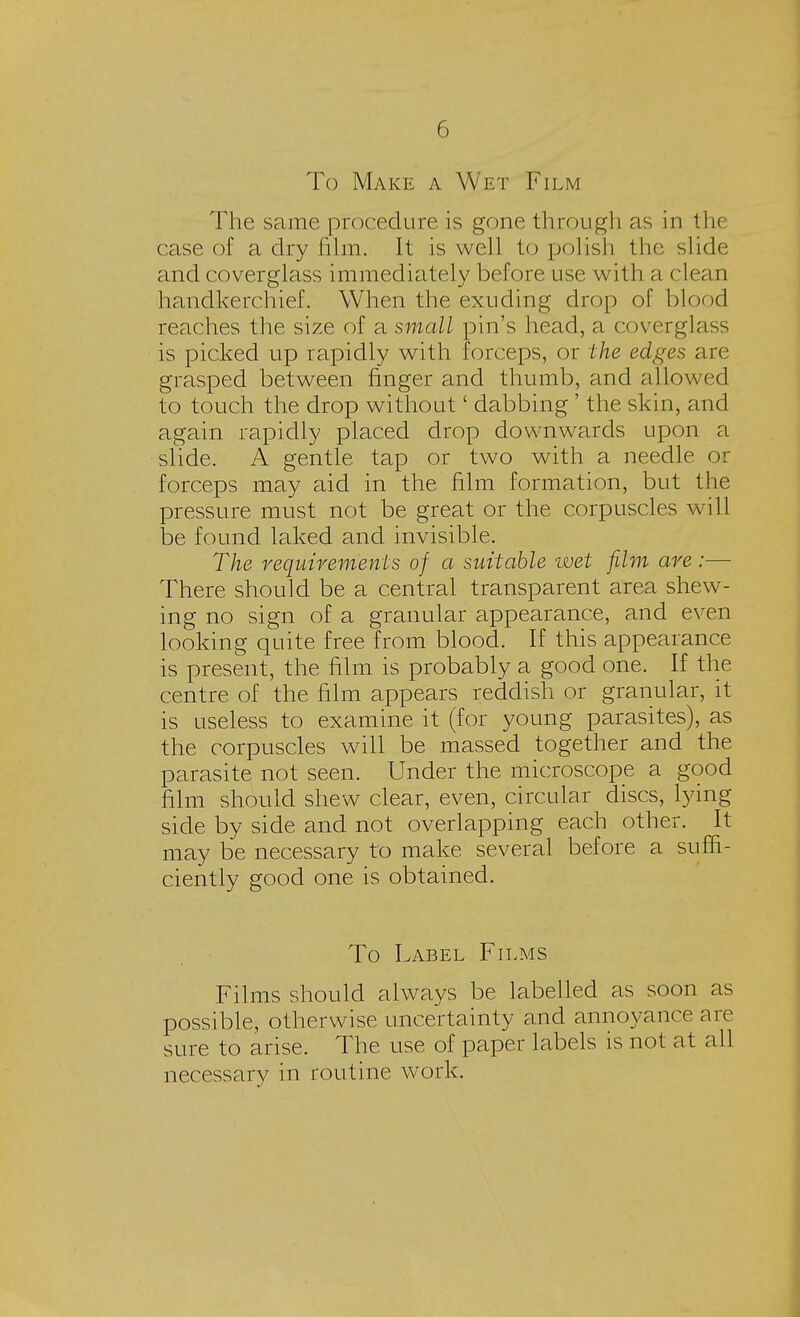To Make a Wet Film The same procedure is gone through as in the case of a dry film. It is well to polish the slide and coverglass immediately before use with a clean handkerchief. When the exuding drop of blood reaches the size of a small pin's head, a coverglass is picked up rapidly with forceps, or the edges are grasped between finger and thumb, and allowed to touch the drop without' dabbing' the skin, and again rapidly placed drop downwards upon a slide. A gentle tap or two with a needle or forceps may aid in the film formation, but the pressure must not be great or the corpuscles will be found laked and invisible. The requirements of a suitable wet film are :— There should be a central transparent area shew- ing no sign of a granular appearance, and even looking quite free from blood. If this appearance is present, the film is probably a good one. If the centre of the film appears reddish or granular, it is useless to examine it (for young parasites), as the corpuscles will be massed together and the parasite not seen. Under the microscope a good film should shew clear, even, circular discs, lying side by side and not overlapping each other. It may be necessary to make several before a suffi- ciently good one is obtained. To Label Films Films should always be labelled as soon as possible, otherwise uncertainty and annoyance are sure to arise. The use of paper labels is not at all necessary in routine work.