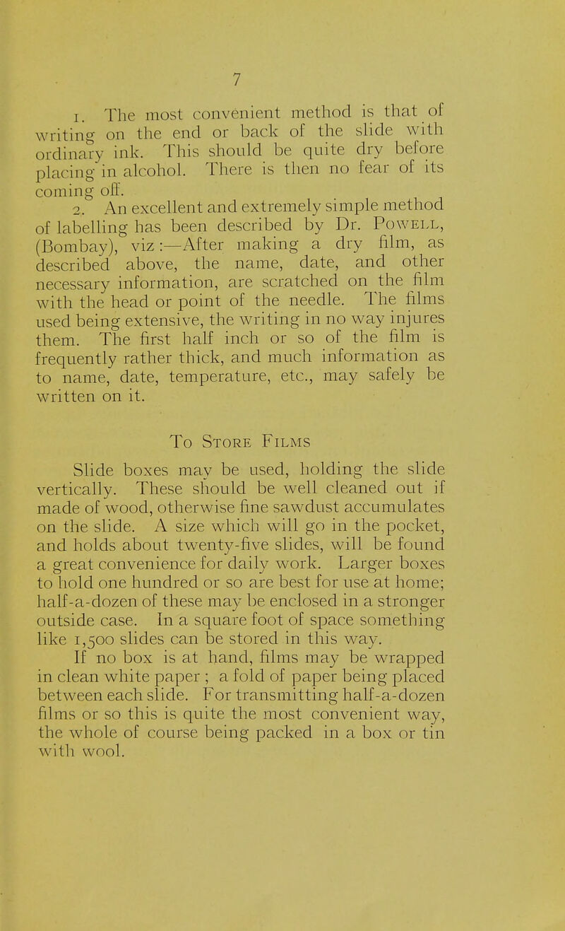 1. The most convenient method is that of writing on the end or back of the slide with ordinary ink. This should be quite dry before placing in alcohol. There is then no fear of its coming off. 2. An excellent and extremely simple method of labelling has been described by Dr. Powell, (Bombay), viz:—After making a dry film, as described above, the name, date, and other necessary information, are scratched on the film with the head or point of the needle. The films used being extensive, the writing in no way injures them. The first half inch or so of the film is frequently rather thick, and much information as to name, date, temperature, etc., may safely be written on it. To Store Films Slide boxes may be used, holding the slide vertically. These should be well cleaned out if made of wood, otherwise fine sawdust accumulates on the slide. A size which will go in the pocket, and holds about twenty-five slides, will be found a great convenience for daily work. Larger boxes to hold one hundred or so are best for use at home; half-a-dozen of these may be enclosed in a stronger outside case. In a square foot of space something like 1,500 slides can be stored in this way. If no box is at hand, films may be wrapped in clean white paper ; a fold of paper being placed between each slide. For transmitting half-a-dozen films or so this is quite the most convenient way, the whole of course being packed in a box or tin with wool.