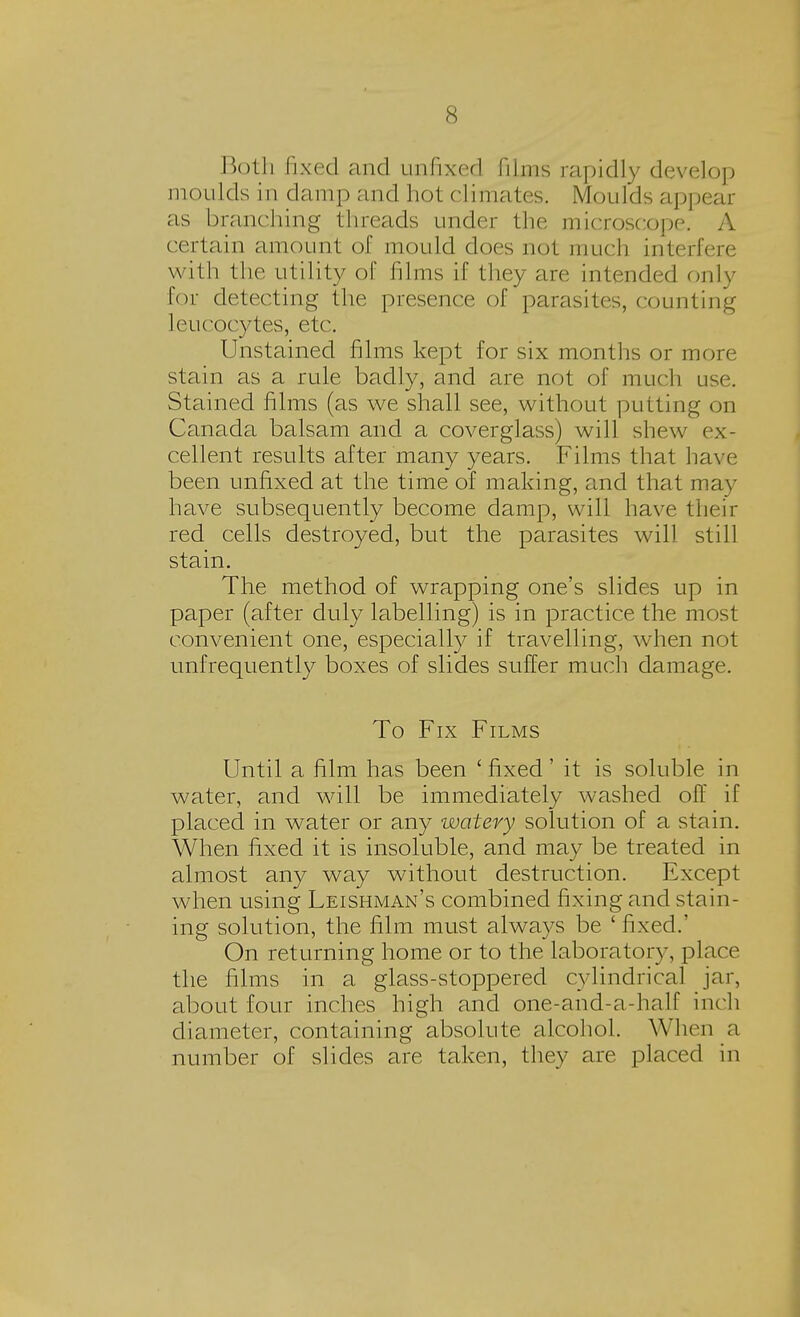 Both fixed and unfixed films rapidly develop moulds in damp and hot climates. Moulds appear as branching threads under the microscope. A certain amount of mould docs not much interfere with the utility of films if they are intended only for detecting the presence of parasites, counting leucocytes, etc. Unstained films kept for six months or more stain as a rule badly, and are not of much use. Stained films (as we shall see, without putting on Canada balsam and a coverglass) will shew ex- cellent results after many years. Films that have been unfixed at the time of making, and that may have subsequently become damp, will have then- red cells destroyed, but the parasites will still stain. The method of wrapping one's slides up in paper (after duly labelling) is in practice the most convenient one, especially if travelling, when not unfrequently boxes of slides suffer much damage. To Fix Films Until a film has been ' fixed' it is soluble in water, and will be immediately washed off if placed in water or any watery solution of a stain. When fixed it is insoluble, and may be treated in almost any way without destruction. Except when using Leishman's combined fixing and stain- ing solution, the film must always be ' fixed.' On returning home or to the laboratory, place the films in a glass-stoppered cylindrical jar, about four inches high and one-and-a-half inch diameter, containing absolute alcohol. When a number of slides are taken, they are placed in