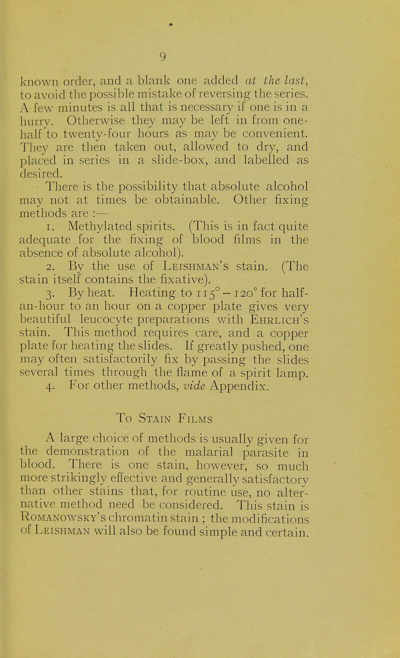 * 9 known order, and a blank one added at the last, to avoid the possible mistake of reversing the series. A few minutes is all that is necessary if one is in a hurry. Otherwise they may be left in from one- half to twenty-four hours as may be convenient. They are then taken out, allowed to dry, and placed in series in a slide-box, and labelled as desired. There is the possibility that absolute alcohol may not at times be obtainable. Other fixing methods are :— 1. Methylated spirits. (This is in fact quite adequate for the fixing of blood films in the absence of absolute alcohol). 2. By the use of Leishman's stain. (The stain itself contains the fixative). 3. By heat. Heating to 1150- 120° for half- an-hour to an hour on a copper plate gives very beautiful leucocyte preparations with Ehrlich's stain. This method requires care, and a copper plate for heating the slides. If greatly pushed, one may often satisfactorily fix by passing the slides several times through the flame of a spirit lamp. 4. For other methods, vide Appendix. To Stain Films A large choice of methods is usually given for the demonstration of the malarial parasite in blood. There is one stain, however, so much more strikingly effective and generally satisfactory than other stains that, for routine use, no alter- native method need be considered. This stain is Romanowsky's chromatin stain ; the modifications (>f Leishman will also be found simple and certain.