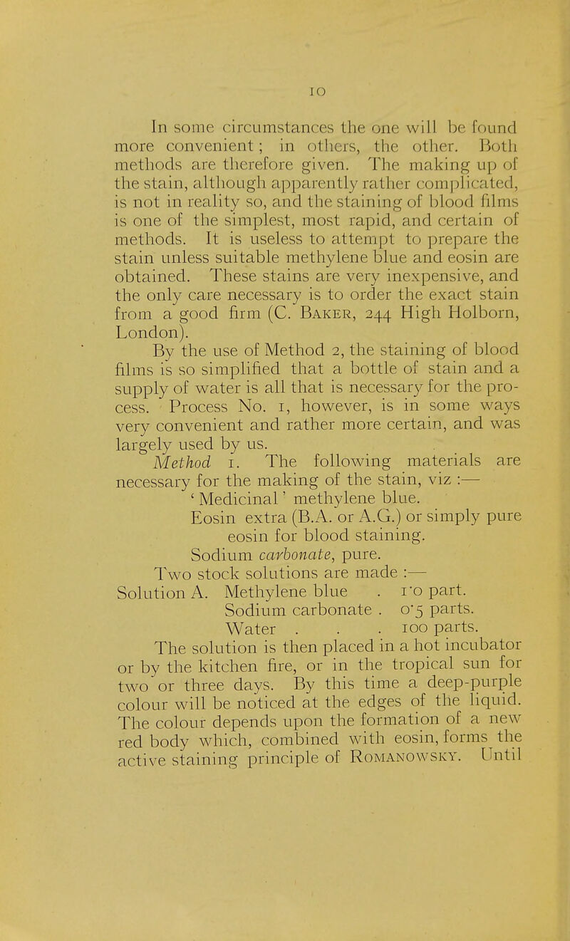 [O In some circumstances the one will be found more convenient; in others, the other. Both methods are therefore given. The making up i >f the stain, although apparently rather complicated, is not in reality so, and the staining of blood films is one of the simplest, most rapid, and certain of methods. It is useless to attempt to prepare the stain unless suitable methylene blue and eosin are obtained. These stains are very inexpensive, and the only care necessary is to order the exact stain from a good firm (C. Baker, 244 High Holborn, London). By the use of Method 2, the staining of blood films is so simplified that a bottle of stain and a supply of water is all that is necessary for the pro- cess. Process No. 1, however, is in some ways very convenient and rather more certain, and was largely used by us. Method 1. The following materials are necessary for the making of the stain, viz :- ' Medicinal' methylene blue. Eosin extra (B.A. or A.G.) or simply pure eosin for blood staining. Sodium carbonate, pure. Two stock solutions are made :— Solution A. Methylene blue . ro part. Sodium carbonate . 0*5 parts. Water . . .100 parts. The solution is then placed in a hot incubator or by the kitchen fire, or in the tropical sun for two or three days. By this time a deep-purple colour will be noticed at the edges of the liquid. The colour depends upon the formation of a new- red body which, combined with eosin, forms the active staining principle of Romanowsky. Until