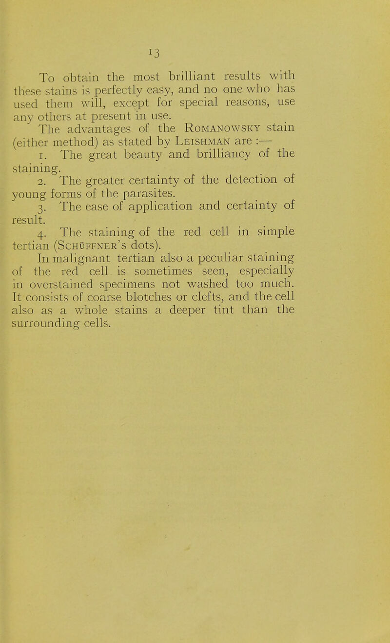 To obtain the most brilliant results with these stains is perfectly easy, and no one who has used them will, except for special reasons, use any others at present in use. The advantages of the Romanowsky stain (either method) as stated by Leishman are :— 1. The great beauty and brilliancy of the staining. 2. The greater certainty of the detection of young forms of the parasites. 3. The ease of application and certainty of result. 4. The staining of the red cell in simple tertian (Schuffner's dots). In malignant tertian also a peculiar staining of the red cell is sometimes seen, especially in overstained specimens not washed too much. It consists of coarse blotches or clefts, and the cell also as a whole stains a deeper tint than the surrounding cells.