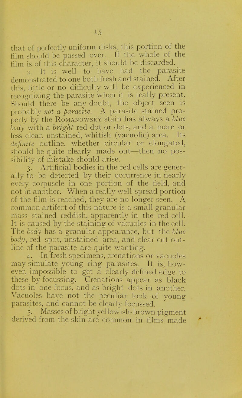 that of perfectly uniform disks, this portion of the film should be passed over. If the whole of the film is of this character, it should be discarded. 2. It is well to have had the parasite demonstrated to one both fresh and stained. After this, little or no difficulty will be experienced in recognizing the parasite when it is really present. Should there be any doubt, the object seen is probablv not a parasite. A parasite stained pro- perly by the Romanowsky stain has always a blue body with a bright red dot or dots, and a more or less clear, unstained, whitish (vaeuolic) area. Its definite outline, whether circular or elongated, should be quite clearly made out—then no pos- sibility of mistake should arise. 3. Artificial bodies in the red cells are gener- ally to be detected by their occurrence in nearly every corpuscle in one portion of the field, and not in another. When a really well-spread portion of the film is reached, they are no longer seen. A common artifect of this nature is a small granular mass stained reddish, apparently in the red cell. It is caused by the staining of vacuoles in the cell. The body has a granular appearance, but the blue body, red spot, unstained area, and clear cut out- line of the parasite are quite wanting. 4. In fresh specimens, crenations or vacuoles may simulate young ring parasites. It is, how- ever, impossible to get a clearly defined edge to these by focussing. Crenations appear as black dots in one focus, and as bright dots in another. Vacuoles have not the peculiar look of young parasites, and cannot be clearly focussed. 5. Masses of bright yellowish-brown pigment derived from the skin are common in films made