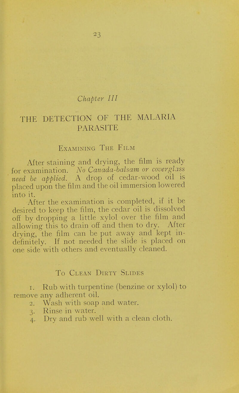 ^3 Chapter III THE DETECTION OF THE MALARIA PARASITE Examining The Film After staining and drying, the film is ready for examination. No Canada-balsam or coverglass need be applied. A drop of cedar-wood oil is placed upon the film and the oil immersion lowered into it. After the examination is completed, if it be desired to keep the film, the cedar oil is dissolved off by dropping a little xylol over the film and allowing this to drain off and then to dry. After drying, the film can be put away and kept in- definitely. If not needed the slide is placed on one side with others and eventually cleaned. To Clean Dirty Slides 1. Rub with turpentine (benzine or xylol) to remove any adherent oil. 2. Wash with soap and water. 3. Rinse in water. 4. Dry and rub well with a clean cloth.
