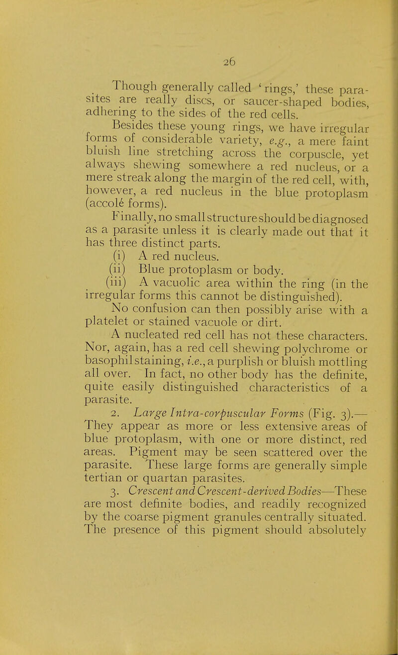 Though generally called 'rings,' these para- sites are really discs, or saucer-shaped bodies, adhering to the sides of the red cells. Besides these young rings, we have irregular forms of considerable variety, e.g., a mere faint bluish line stretching across the corpuscle, yet always shewing somewhere a red nucleus, or a mere streak along the margin of the red cell, with, however, a red nucleus in the blue protoplasm (accol6 forms). Finally, no small structure should be diagnosed as a parasite unless it is clearly made out that it has three distinct parts. (i) A red nucleus. (ii) Blue protoplasm or body. (iii) A vacuolic area within the ring (in the irregular forms this cannot be distinguished). No confusion can then possibly arise with a platelet or stained vacuole or dirt. A nucleated red cell has not these characters. Nor, again, has a red cell shewing polychrome or basophil staining, i.e., a purplish or bluish mottling aH over. In fact, no other body has the definite, quite easily distinguished characteristics of a parasite. 2. Large Intra-corpuscular Forms (Fig. 3).— They appear as more or less extensive areas of blue protoplasm, with one or more distinct, red areas. Pigment may be seen scattered over the parasite. These large forms are generally simple tertian or quartan parasites. 3. Crescent and Crescent-derived Bodies—These are most definite bodies, and readily recognized by the coarse pigment granules centrally situated. The presence of this pigment should absolutely