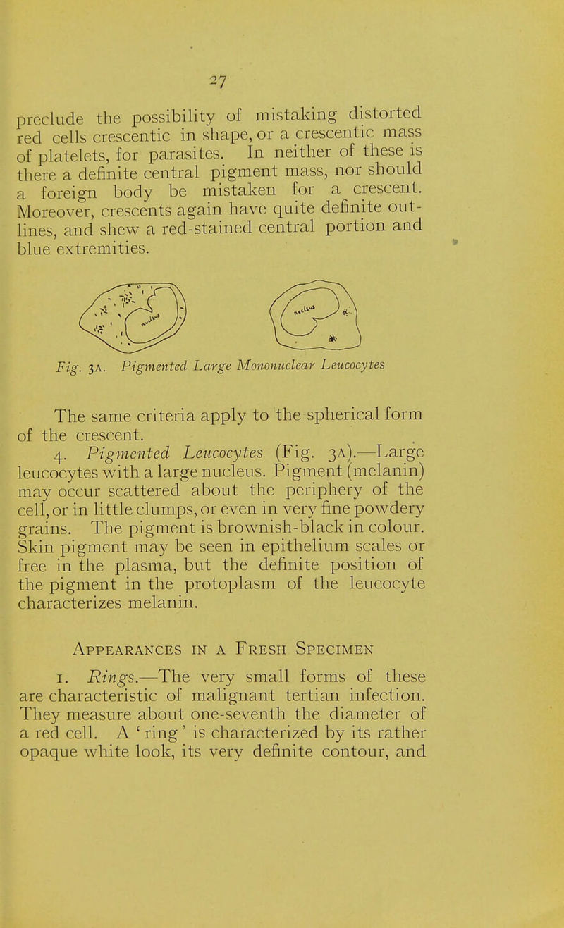preclude the possibility of mistaking distorted red cells crescentic in shape, or a crescentic mass of platelets, for parasites. In neither of these is there a definite central pigment mass, nor should a foreign body be mistaken for a crescent. Moreover, crescents again have quite definite out- lines, and shew a red-stained central portion and blue extremities. Fig. 3A. Pigmented Large Mononuclear Leucocytes The same criteria apply to the spherical form of the crescent. 4. Pigmented Leucocytes (Fig. 3A).—Large leucocytes with a large nucleus. Pigment (melanin) may occur scattered about the periphery of the cell, or in little clumps, or even in very fine powdery grains. The pigment is brownish-black in colour. Skin pigment may be seen in epithelium scales or free in the plasma, but the definite position of the pigment in the protoplasm of the leucocyte characterizes melanin. Appearances in a Fresh Specimen 1. Rings.—The very small forms of these are characteristic of malignant tertian infection. They measure about one-seventh the diameter of a red cell. A ' ring' is characterized by its rather opaque white look, its very definite contour, and