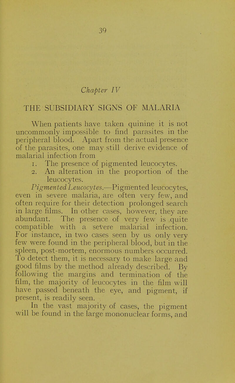 Chapter IV THE SUBSIDIARY SIGNS OF MALARIA When patients have taken quinine it is not uncommonly impossible to find parasites in the peripheral blood. Apart from the actual presence of the parasites, one may still derive evidence of malarial infection from 1. The presence of pigmented leucocytes. 2. An alteration in the proportion of the leucocytes. Pigmented Leucocytes.—Pigmented leucocytes, even in severe malaria, are often very few, and often require for their detection prolonged search in large films. In other cases, however, they are abundant. The presence of very few is .quite compatible with a severe malarial infection. For instance, in two cases seen by us only very few were found in the peripheral blood, but in the spleen, post-mortem, enormous numbers occurred. To detect them, it is necessary to make large and good films by the method already described. By following the margins and termination of the film, the majority of leucocytes in the film will have passed beneath the eye, and pigment, if present, is readily seen. , In the vast majority of cases, the pigment will be found in the large mononuclear forms, and