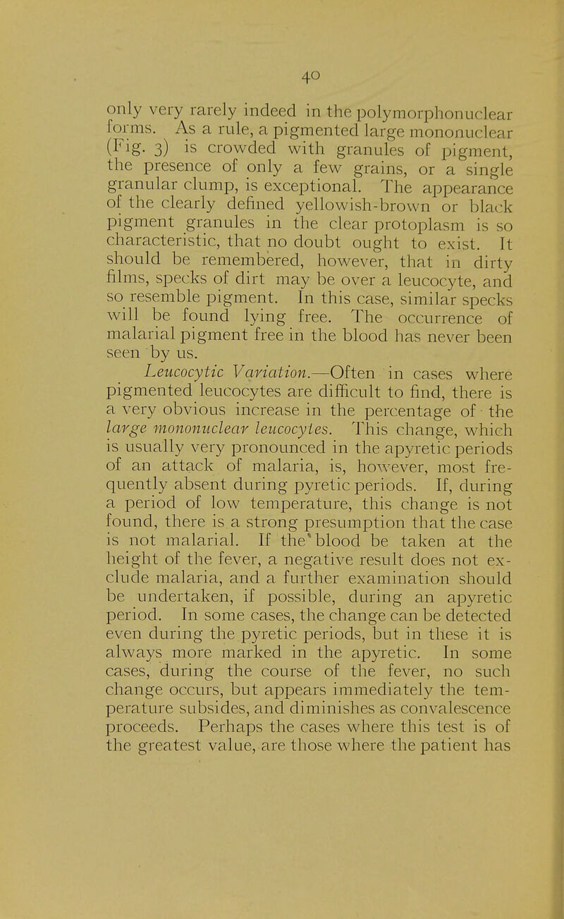 only very rarely indeed in the polymorphonuclear forms. As a rule, a pigmented large mononuclear (Fig. 3) is crowded with granules of pigment, the presence of only a few grains, or a single granular clump, is exceptional. The appearance of the clearly denned yellowish-brown or black pigment granules in the clear protoplasm is so characteristic, that no doubt ought to exist. It should be remembered, however, that in dirty films, specks of dirt may be over a leucocyte, and so resemble pigment. In this case, similar specks will be found lying free. The occurrence of malarial pigment free in the blood has never been seen by us. Leucocytic Variation.—Often in cases where pigmented leucocytes are difficult to find, there is a very obvious increase in the percentage of the large mononuclear leucocytes. This change, which is usually very pronounced in the apyretic periods of an attack of malaria, is, however, most fre- quently absent during pyretic periods. If, during a period of low temperature, this change is not found, there is a strong presumption that the case is not malarial. If the* blood be taken at the height of the fever, a negative result does not ex- clude malaria, and a further examination should be undertaken, if possible, during an apyretic period. In some cases, the change can be detected even during the pyretic periods, but in these it is always more marked in the apyretic. In some cases, during the course of the fever, no such change occurs, but appears immediately the tem- perature subsides, and diminishes as convalescence proceeds. Perhaps the cases where this test is of the greatest value, are those where the patient has