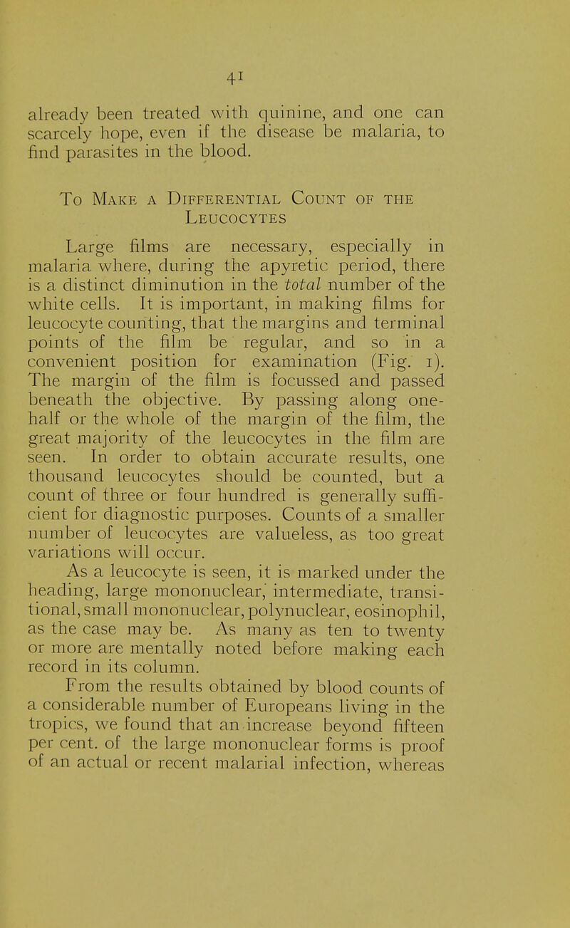 already been treated with quinine, and one can scarcely hope, even if the disease be malaria, to find parasites in the blood. To Make a Differential Count of the Leucocytes Large films are necessary, especially in malaria where, during the apyretic period, there is a distinct diminution in the total number of the white cells. It is important, in making films for leucocyte counting, that the margins and terminal points of the film be regular, and so in a convenient position for examination (Fig. i). The margin of the film is focussed and passed beneath the objective. By passing along one- half or the whole of the margin of the film, the great majority of the leucocytes in the film are seen. In order to obtain accurate results, one thousand leucocytes should be counted, but a count of three or four hundred is generally suffi- cient for diagnostic purposes. Counts of a smaller number of leucocytes are valueless, as too great variations will occur. As a leucocyte is seen, it is marked under the heading, large mononuclear,' intermediate, transi- tional, small mononuclear, polynuclear, eosinophil, as the case may be. As many as ten to twenty or more are mentally noted before making each record in its column. From the results obtained by blood counts of a considerable number of Europeans living in the tropics, we found that an increase beyond fifteen per cent, of the large mononuclear forms is proof of an actual or recent malarial infection, whereas