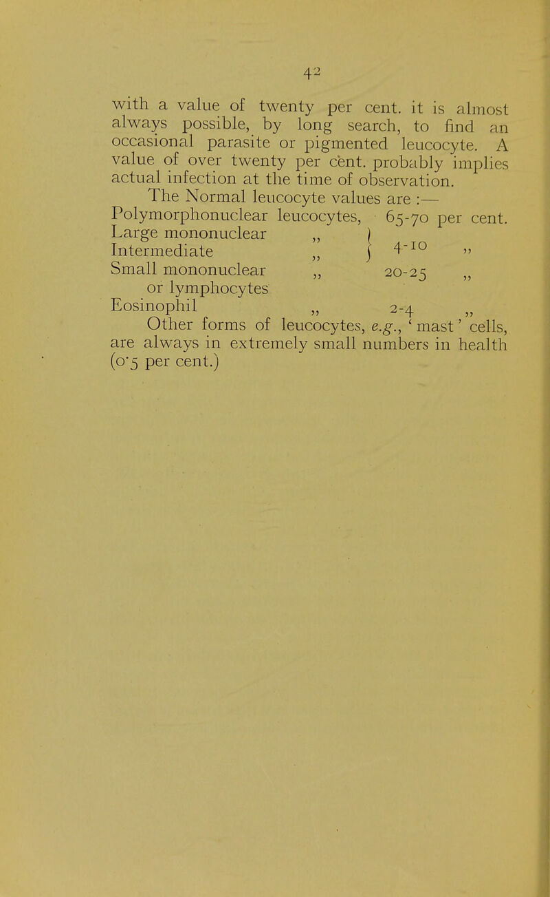 with a value of twenty per cent, it is almost always possible, by long search, to find an occasional parasite or pigmented leucocyte. A value of over twenty per cent, probably implies actual infection at the time of observation. The Normal leucocyte values are :— Polymorphonuclear leucocytes, 65-70 per cent. Large mononuclear „ ) Intermediate ,, j 4~10 » Small mononuclear ,, 20-25 or lymphocytes Eosinophil „ 2-4 Other forms of leucocytes, e.g., 1 mast' cells, are always in extremely small numbers in health (o-5 per cent.)