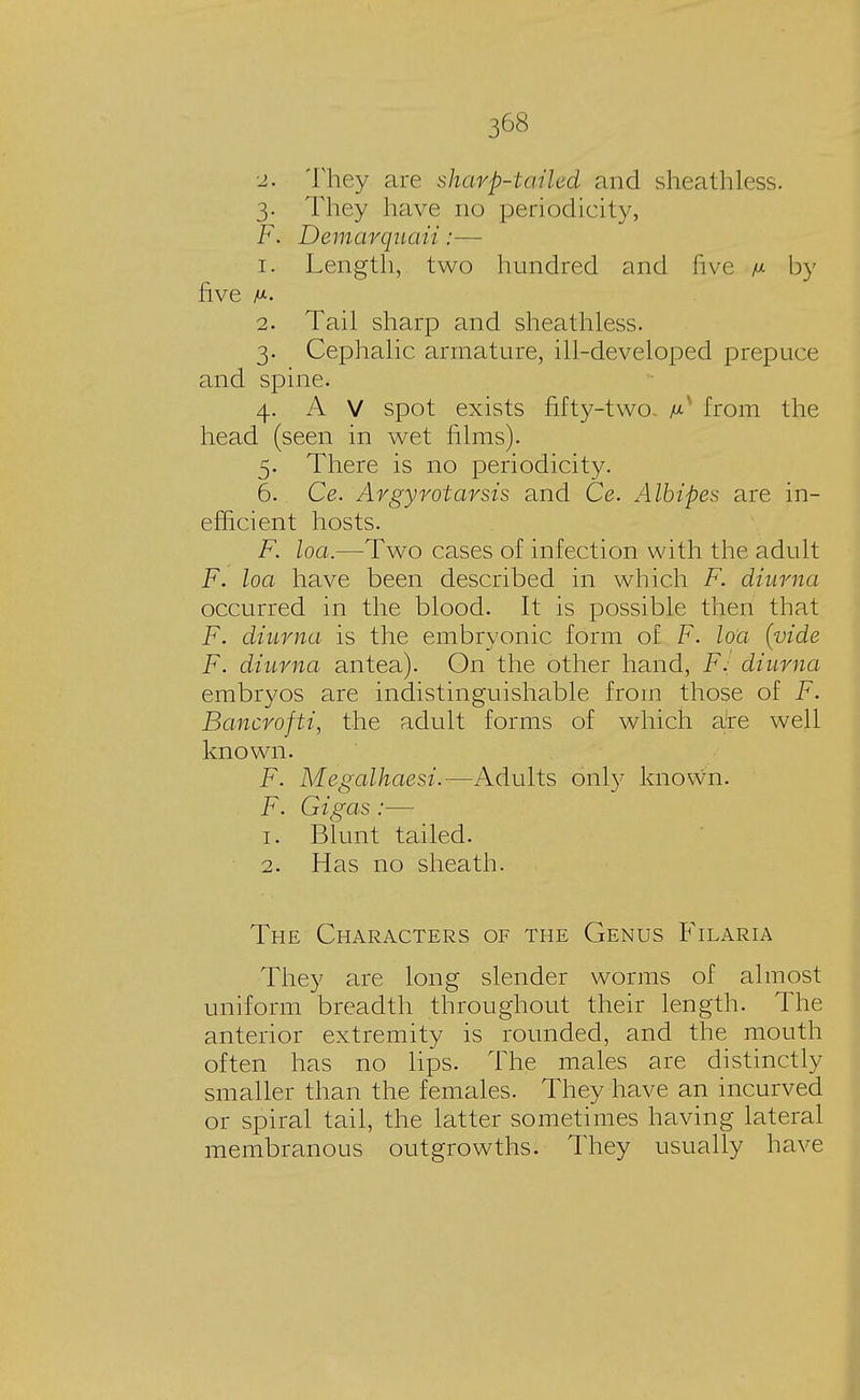 2. They are sharp-tailed and sheathless. 3. They have no periodicity, F. Demarqnaii:— 1. Length, two hundred and five /j- by five 2. Tail sharp and sheathless. 3. Cephalic armature, ill-developed prepuce and spine. 4. A V spot exists fifty-two. from the head (seen in wet films). 5. There is no periodicity. 6. Ce. Argyrotarsis and Ce. Albipes are in- efficient hosts. F. loa.—Two cases of infection with the adult F. loa have been described in which F. diurna occurred in the blood. It is possible then that F. diurna is the embryonic form of F. loa (vide F. diurna antea). On the other hand, F. diurna embryos are indistinguishable from those of F. Bancrofti, the adult forms of which are well known. F. Megalhaesi.—Adults only known. F. Gigas:— 1. Blunt tailed. 2. Has no sheath. The Characters of the Genus Filaria They are long slender worms of almost uniform breadth throughout their length. The anterior extremity is rounded, and the mouth often has no lips. The males are distinctly smaller than the females. They have an incurved or spiral tail, the latter sometimes having lateral membranous outgrowths. They usually have