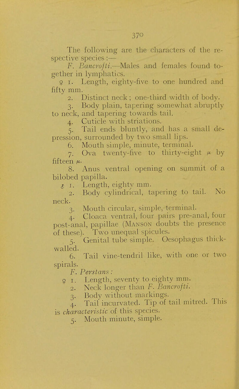 37° The following are the characters of the re- spective species :— F. Bancrofti.—Males and females found to- gether in lymphatics. 9 i. Length, eighty-five to one hundred and fifty mm. 2. Distinct neck ; one-third width of body. 3. Body plain, tapering somewhat abruptly to neck, and tapering towards tail. 4. Cuticle with striations. 5. Tail ends bluntly, and has a small de- pression, surrounded by two small lips. 6. Mouth simple, minute, terminal. 7. Ova twenty-five to thirty-eight /* by fifteen m- 8. Anus ventral opening on summit of a bilobed papilla. $ 1. Length, eighty mm. 2. Body cylindrical, tapering to tail. No neck. 3. Mouth circular, simple, terminal. 4. Cloaca ventral, four pairs pre-anal, four post-anal, papillae (Manson doubts the presence of these). Two unequal spicules. 5. Genital tube simple. Oesophagus thick- walled. 6. Tail vine-tendril like, with one or two spirals. F. Perstans: 9 1. Length, seventy to eighty mm. 2. Neck longer than F. Bancrofti. 3. Body without markings. 4. Tail incurvated. Tip of tail mitred. This is characteristic of this species. 5. Mouth minute, simple.