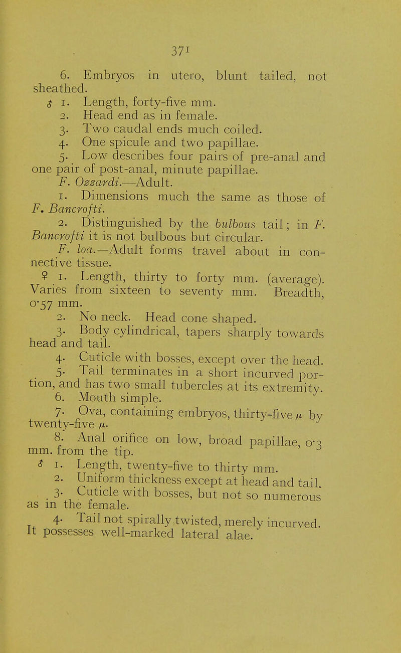6. Embryos in utero, blunt tailed, not- sheathed. $ i. Length, forty-five mm. 2. Head end as in female. 3. Two caudal ends much coiled. 4. One spicule and two papillae. 5. Low describes four pairs of pre-anal and one pair of post-anal, minute papillae. F. Ozzardi.—Adult. 1. Dimensions much the same as those of F. Bancroftt. 2. Distinguished by the bulbous tail; in F. Bancroftt it is not bulbous but circular. F. loa.— Adult fo rms travel about 111 con- nective tissue. 9 1. Length, thirty to forty mm. (average). Varies from sixteen to seventy mm. Breadth, o*57 mm. 2. No neck. Head cone shaped. 3. Body cylindrical, tapers sharply towards head and tail. 4. Cuticle with bosses, except over the head. 5. Tail terminates in a short incurved por- tion, and has two small tubercles at its extremity. 6. Mouth simple. 7. Ova, containing embrvos, thirty-five fi by twenty-five fi. 8. Anal orifice on low, broad papillae cn mm. from the tip. & 1. Length, twenty-five to thirty mm. 2. Uniform thickness except at head and tail. _ 3. Cuticle with bosses, but not so numerous as m the female. 4. Tail not spirally twisted, merely incurved It possesses well-marked lateral alae.
