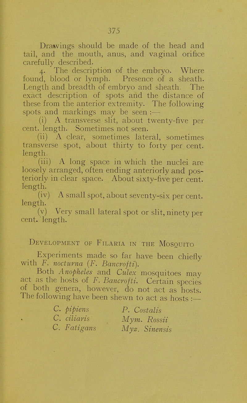 Drawings should be made of the head and tail, and the mouth, anus, and vaginal orifice carefully described. 4. The description of the embryo. Where found, blood or lymph. Presence of a sheath. Length and breadth of embryo and sheath. The exact description of spots and the distance of these from the anterior extremity. The following spots and markings may be seen :— (i) A transverse slit, about twenty-five per- cent, length. Sometimes not seen. (ii) A clear, sometimes lateral, sometimes transverse spot, about thirty to forty per cent, length. (iii) A long space in which the nuclei are loosely arranged, often ending anteriorly and pos- teriorly in clear space. About sixty-five per cent, length. (iv) A small spot, about seventy-six per cent, length. (v) Very small lateral spot or slit, ninety per cent.' length. Development of Filaria in the Mosquito Experiments made so far have been chiefly with F. noctuma (F. Bancrofti). Both Anopheles and Cidex mosquitoes may act as the hosts of F. Bancrofti. Certain species of both genera, however, do not act as hosts. The following have been shewn to act as hosts : C. pipiens C. ciliaris C. Fatigaus P. Costalis Mym. Rossii Myz. Sinensis