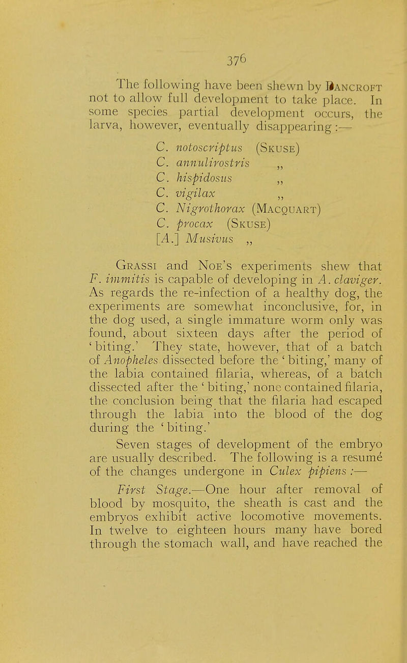 The following have been shewn by Bancroft not to allow full development to take place. In some species partial development occurs, the larva, however, eventually disappearing:— C. notoscrifitus (Skuse) C. annulirostris ,, C. hispidosus ,, C. vigilax ,, C. Nigrothorax (Macquart) C. pvocax (Skuse) [A.] Musivus ,, Grassi and Noe's experiments shew that F. immitis is capable of developing in A. claviger. As regards the re-infection of a healthy dog, the experiments are somewhat inconclusive, for, in the dog used, a single immature worm only was found, about sixteen days after the period of 'biting.' They state, however, that of a batch of Anopheles dissected before the ' biting,' many of the labia contained filaria, whereas, of a batch dissected after the ' biting,' none contained filaria, the conclusion being that the filaria had escaped through the labia into the blood of the dog during the 'biting.' Seven stages of development of the embryo are usually described. The following is a resume of the changes undergone in Culex ftipiens :— First Stage.—One hour after removal of blood by mosquito, the sheath is cast and the embryos exhibit active locomotive movements. In twelve to eighteen hours many have bored through the stomach wall, and have reached the