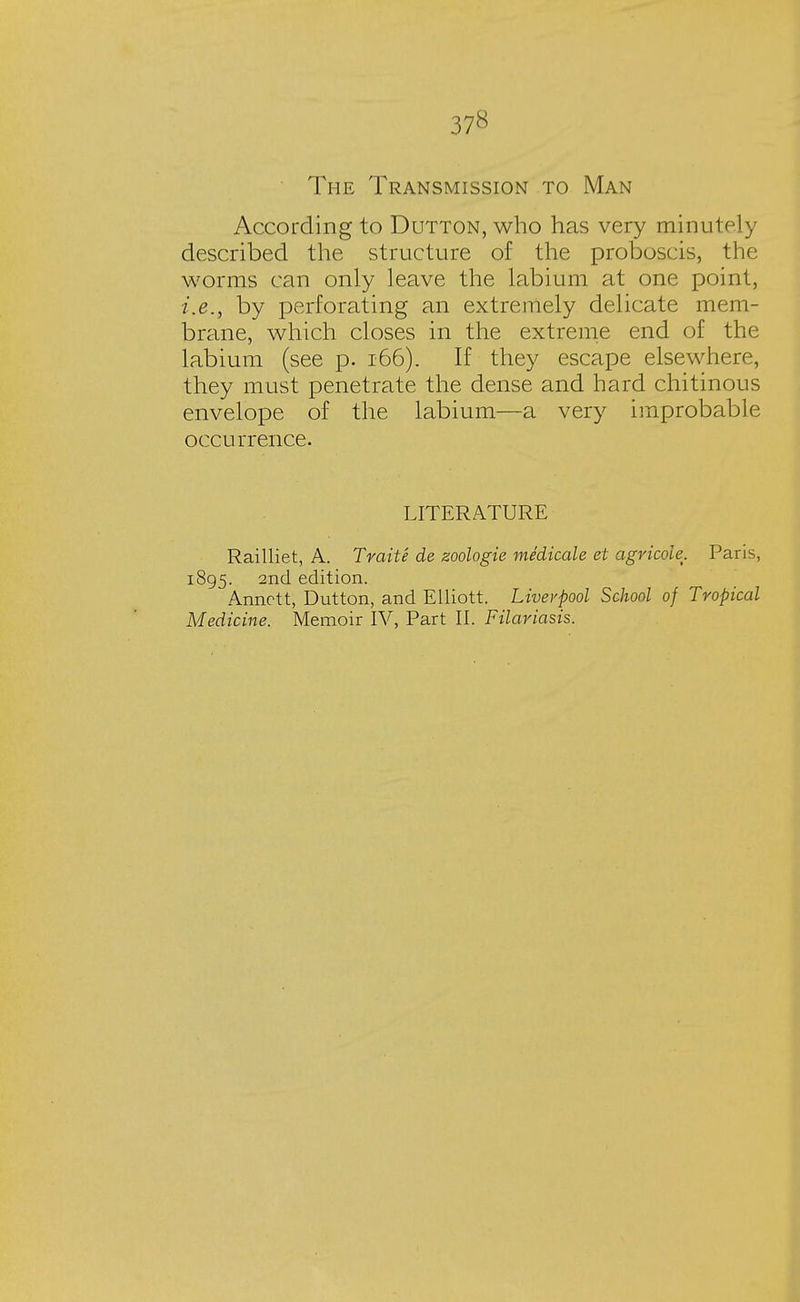 37« The Transmission to Man According to Dutton, who has very minutely described the structure of the proboscis, the worms can only leave the labium at one point, i.e., by perforating an extremely delicate mem- brane, which closes in the extreme end of the labium (see p. 166). If they escape elsewhere, they must penetrate the dense and hard chitinous envelope of the labium—a very improbable occurrence. LITERATURE Railliet, A. Trait e de zoologie medicate et agricole. Paris, 1895. 2nd edition. Annctt, Dutton, and Elliott. Liverpool School of Tropical Medicine. Memoir IV, Part II. Filariasis.