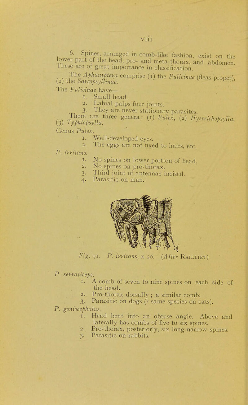 6. Spines, arranged in comb-like fashion, exist on the lower part oi the head, pro- and meta-thorax, and abdomen 1 nese are oi great importance in classification. The Aphaniptera comprise (i) the Pulicinae (fleas proper) (2j the Sarcopsyllinae. ' The Pulicinae have— 1. Small head. 2. Labial palps four joints. 3- They are never stationary parasites. / ^ t ,Me,aM three genera: C1) Mac, (2) Hystrichopsylla, (3) Typhlopsylla. Genus Pulex. 1. Well-developed eyes. 2. The eggs are not fixed to hairs, etc. P. irritans. 1. No spines on lower portion of head. 2. No spines on pro-thorax. 3. Third joint of antennae incised. 4. Parasitic on man. P. serraticeps. 1. A comb of seven to nine spines on each side of the head. 2. Pro-thorax dorsally ; a similar comb: 3. Parasitic on dogs (? same species on cats). P. goniocephalus. 1. Head bent into an obtuse angle. Above and laterally has combs of five to six spines. 2. Pro-thorax, posteriorly, six long narrow spines. 3. Parasitic on rabbits,