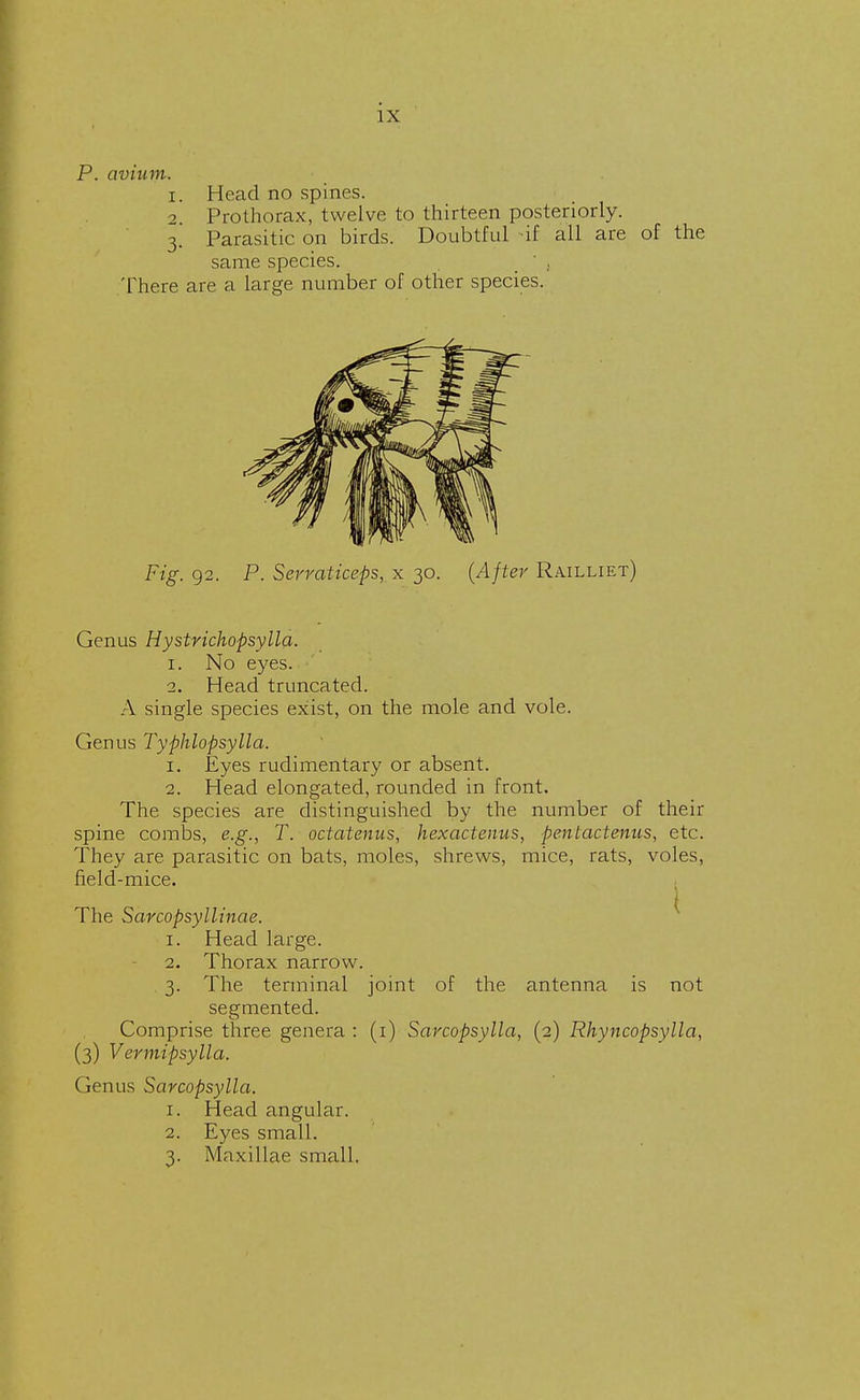 P. avium. 1. Head no spines. 2. Prothorax, twelve to thirteen posteriorly. 3. Parasitic on birds. Doubtful if all are of the same species. _  f There are a large number of other species. Fig. 92. P. Serraticeps, x 30. (After Railliet) Genus Hystrichopsylla. 1. No eyes. 2. Head truncated. A single species exist, on the mole and vole. Genus Typhlopsylla. 1. Eyes rudimentary or absent. 2. Head elongated, rounded in front. The species are distinguished by the number of their spine combs, e.g., T. octatenus, hexactenus, pentactenus, etc. They are parasitic on bats, moles, shrews, mice, rats, voles, field-mice. The Sarcopsyllinae. 1. Head large. 2. Thorax narrow. 3. The terminal joint of the antenna is not segmented. Comprise three genera : (1) Sarcopsylla, (2) Rhyncopsylla, (3) Vermipsylla. Genus Sarcopsylla. 1. Head angular. 2. Eyes small. 3. Maxillae small.
