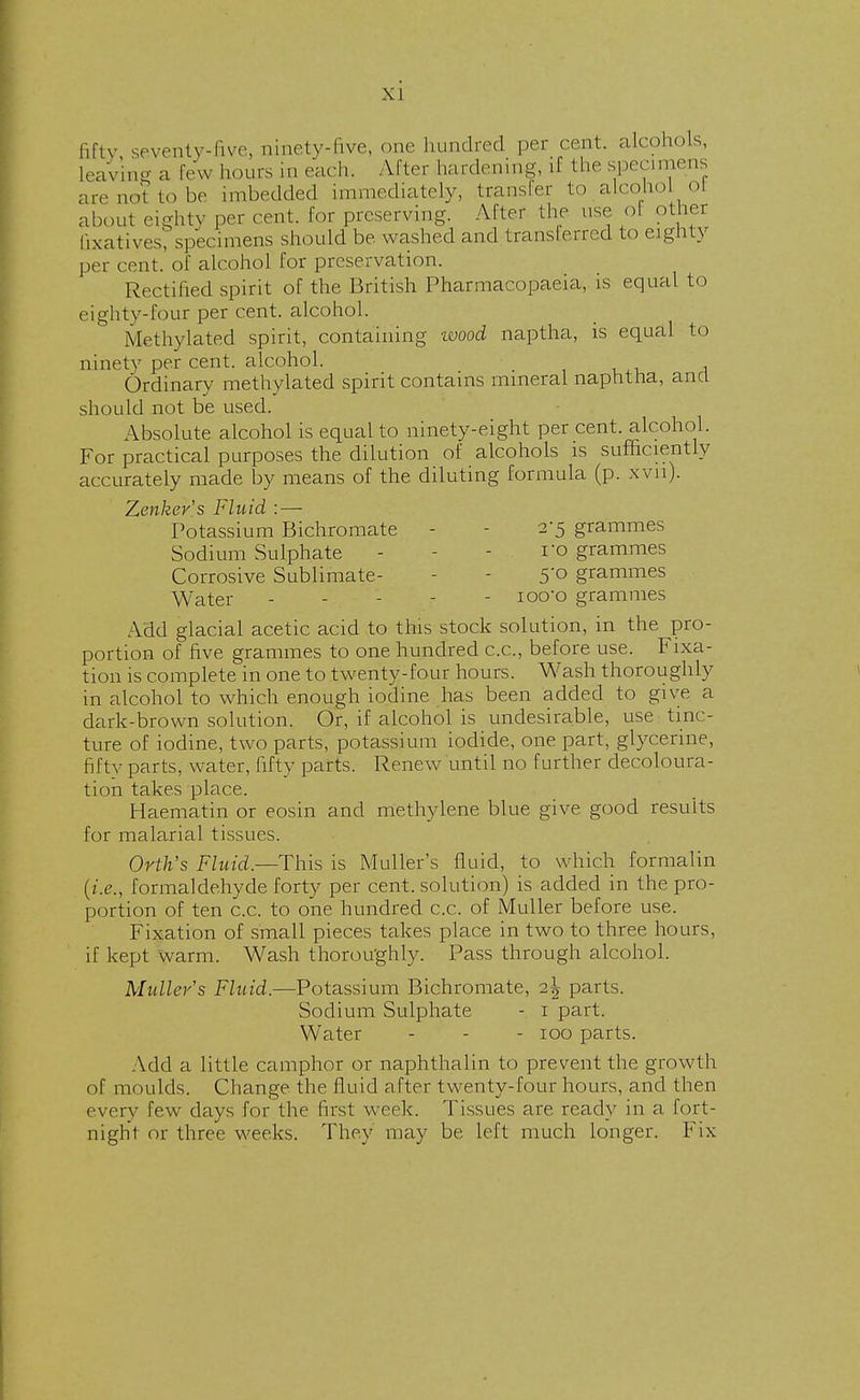 fifty seventy-five, ninety-five, one hundred per cent, alcohols, Leaving a Few hours in each. After hardening, if the specimens an-not to be imbedded immediately, transfer to alcohol ol about eighty per cent, lor preserving. After the use ol other fixatives', specimens should be washed and transferred to eighty per cent, of alcohol for preservation. Rectified spirit of the British Pharmacopaeia, is equal to eighty-four per cent, alcohol. Methylated spirit, containing wood naptha, is equal to ninety per cent, alcohol. Ordinary methylated spirit contains mineral naphtna, ana should not be used. Absolute alcohol is equal to ninety-eight per cent, alcohol. For practical purposes the dilution of alcohols is sufficiently accurately made by means of the diluting formula (p. Xvu). Zenker's Fluid : — Potassium Bichromate - 2*5 grammes Sodium Sulphate - ro grammes Corrosive Sublimate- 5'° grammes Water ----- ioo-o grammes Add glacial acetic acid to this stock solution, in the pro- portion of five grammes to one hundred ex., before use. Fixa- tion is complete in one to twenty-four hours. Wash thoroughly in alcohol to which enough iodine has been added to give a dark-brown solution. Or, if alcohol is undesirable, use tinc- ture of iodine, two parts, potassium iodide, one part, glycerine, fifty parts, water, fifty parts. Renew until no further decoloura- tion takes place. Haematin or eosin and methylene blue give good results for malarial tissues. Ortlis Fluid— This is Muller's fluid, to which formalin {i.e., formaldehyde forty per cent, solution) is added in the pro- portion of ten c.c. to one hundred c.c. of Muller before use. Fixation of small pieces takes place in two to three hours, if kept warm. Wash thoroughly. Pass through alcohol. Muller s Fluid.—Potassium Bichromate, i\ parts. Sodium Sulphate - 1 part. Water - - - 100 parts. Add a little camphor or naphthalin to prevent the growth of moulds. Change the fluid after twenty-four hours, and then every few days for the first week. Tissues are ready in a fort- night or three weeks. They may be left much longer. Fix