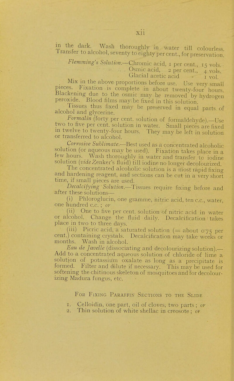 in the dark Wash thoroughly in water till colourless iransrer to alcohol, seventy to eighty per cent., for preservation.' Flemming's Solution:—Chromic acid, i per cent., 15 vols. . >/ :, . Osmic acid, 2 per cent., 4.vols. Gla.cial acetic acid - 1 vol. Mix in the above proportions before use. Use very small pieces. Fixation is complete in about twenty-four hours Slackening due to the osmic may be removed by hydrogen peroxide. Blood films may be fixed in this solution.  Tissues thus fixed may be preserved in equal parts of alcohol and glycerine. Formalin (forty per cent, solution of formaldehyde).—Use two to five per cent, solution in water. Small pieces are lived m twelve to twenty-four hours. They may be left in solution or transferred to alcohol. Corrosive Sublimate.—Best used as a concentrated alcoholic solution (or aqueous may be used). Fixation takes place in a tew hours. Wash thoroughly in water and transfer to iodine solution (videZenker's fluid) till iodine no longer decolourized. The concentrated alcoholic solution is a most rapid fixing and hardening reagent, and sections can be cut in a very short time, if small pieces are used. Decalcifying - Solution.—Tissues require fixing before and after these solutions— (1) Phloroglucin, one gramme, nitric acid, ten c.c, water, one hundred c.c. ; or (ii) One to five per cent, solution of nitric acid in water or alcohol. Change the fluid daily. Decalcification takes place in two to three days. (iii) Picric acid, a saturated solution (= about 075 per cent.) containing crystals. Decalcification may take weeks or months. Wash in alcohol. Eau de Javelle (dissociating and decolourizing solution).— Add to a concentrated aqueous solution of chloride of lime a solution of potassium oxalate as long as a precipitate is formed. Filter and dilute if necessary. This may be used for softening the chitinous skeleton of mosquitoes and for decolour- izing Madura fungus, etc. For Fixing Paraffin Sections to the Slide 1. Celloidin, one part, oil of cloves, two parts ; or 1. Thin solution of white shellac in creosote ; or