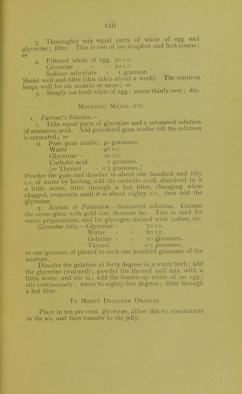 1 Thoroughly mix equal parts of white of egg and glycerine ; Biter. Tins is one of the simplest and bestmeans ; or 4. Filtered white of egg, 50 c.c. Glycerine - - 5° c-c- Sodium salicylate - 1 gramme. i Shake well and (liter (this takes about a week). The solution keeps well for six months or more ; or 5. Simply use fresh white of egg ; smear thinly over ; dry. Mounting Media, etc. 1 Farrant's Solution.— i Take equal parts of glycerine and a saturated solution of arsenious acid. Add powdered gum arabic till the solution is saturated; or ii. Pure gum arabic, 40 grammes. Water - - 40 c.c. Glycerine - - 20 c.c. Carbolic acid - 1 gramme. [or Thymol - 0-3 grammes.] Powder the gum and dissolve in about one hundred and fifty c c of water by boiling, add the carbolic acid, dissolved in a a little water, filter through a hot filter, changing when clogged, evaporate until it is about eighty c.c, then add the. glycerine. . 2. Acetate of Potassium.— Saturated solution. Cement the cover-glass with gold size, dammar lac. This is used for osmic preparations, and for glycogen stained with iodine, etc. Glycerine Jelly.—Glycerine - - 70 c.c. Water - - 60 c.c. Gelatine - - 10 grammes. Thymol - - 0*5 grammes, or one gramme of phenol to each one hundred grammes of the mixture. Dissolve the gelatine at forty degrees in a water bath ; add the glycerine (warmed); powder the thymol and mix with a little water, and stir in ; add the beaten-up white of an egg ; stir continuously; warm to eighty-five degrees ; filter through a hot filter. To Mount Delicate Objects Place in ten per cent, glycerine, allow this to concentrate in the air, and then transfer' to the jelly.