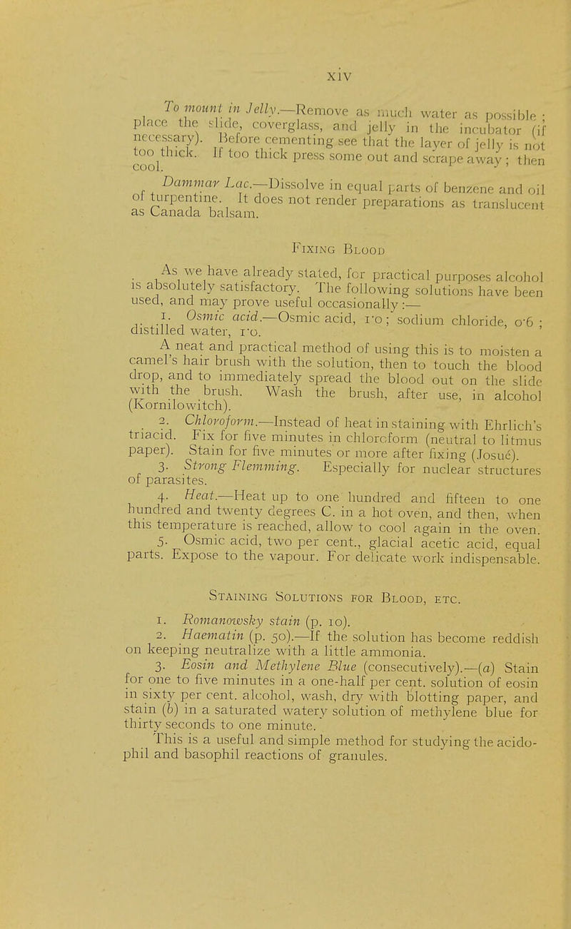 To mount in Jelly .-Remove as much water as possible • place, the slide coverglass, and jelly in the incubator (if necessary). Beiore cementing see that the layer of jelly is not ino^thick. It too thick press some out and scrape away ; then Dammar Lac—Dissolve in equal parts of benzene and oil turpentine It does not render preparations as translucent as Canada balsam. Fixing Blood As we have already stated, for practical purposes alcohol is absolutely satisfactory. The following solution, have been used, and may prove useful occasionally: 1. Osmic acid.—Osmic acid, ro; sodium chloride, o-6 • distilled water, ro. A neat and practical method of using this is to moisten a camel s hair brush with the solution, then to touch the blood drop, and to immediately spread the blood out on the slide with the brush. Wash the brush, after use, in alcohol (Kornuo witch). 2. Chloroform.—Instead of heat in staining with Ehrlichs tnacid. Fix for five minutes in chloroform (neutral to litmus paper). Stain for five minutes or more after fixing (Josue). 3. Strong Flemming. Especially for nuclear structures of parasites. 4. Heat.—Heat up to one hundred and fifteen to one hundred and twenty degrees C. in a hot oven, and then, when this temperature is reached, allow to cool again in the oven. 5. Osmic acid, two per cent., glacial acetic acid, equai parts. Expose to the vapour. For delicate work indispensable. Staining Solutions for Blood, etc. 1. Romanowsky stain (p. 10). 2. Haematin (p. 50).—If the solution has become reddish on keeping neutralize with a little ammonia. 3. Eosin and Methylene Blue (consecutively).—(a) Stain for one to five minutes in a one-half per cent, solution of eosin in sixty per cent, alcohol, wash, dry with blotting paper, and stain (6) in a saturated watery solution of methylene blue for thirty seconds to one minute. This is a useful and simple method for studying the acido- phil and basophil reactions of granules.