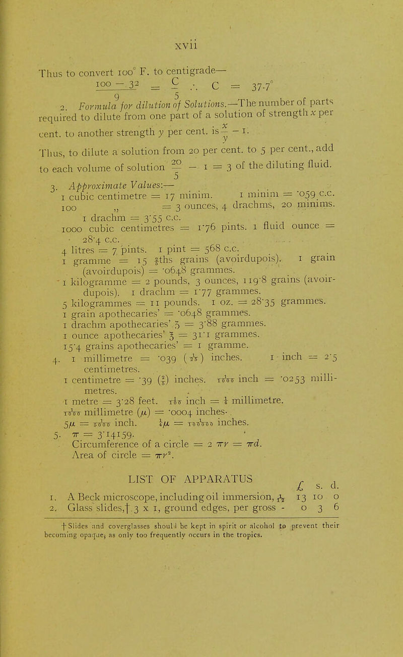 XVll Thus to convert ioo° F. to centigrade— ioo - 32 _ 9 .-. C = 37.7° 2 Formula for dilution of Solutions — The number of parts required to dilute from one part of a solution of strength at per x cent, to another strength y per cent, is- - i. Thus, to dilute a solution from 20 per cent, to 5 per cent., add to each volume of solution - - 1 = 3 of tne diluting fluid. 3. Approximate Values:-— 1 cubic centimetre = 17 minim. 1 minim = '059 c.c. IOO >} =3 ounces, 4 drachms, 20 minims. 1 drachm == 355 cc. 1000 cubic centimetres = 176 pints. 1 fluid ounce = • 28*4 cc. ... . ■ 4 litres = 7 pints. 1 pint = 568 cc. 1 gramme ' = 15 fths grains (avoirdupois). 1 gram  (avoirdupois) = -0648 grammes. 1 kilogramme = 2 pounds, 3 ounces, 119-8 grams (avoir- dupois). 1 drachm = 177 grammes. 5 kilogrammes = 11 pounds. 1 oz. =± 28-35 grammes. 1 grain apothecaries' = '0648 grammes. 1 drachm apothecaries'. 5 = 3-88 grammes. 1 ounce apothecaries' 1 — 31 i grammes. 15-4 grains apothecaries' = 1 gramme. 4. 1 millimetre = '039 (A) inches. 1 inch = 2-5 centimetres. 1 centimetre — -39 (|) inches. ttVtt inch = '0253 milli- metres. i metre = 3-28 feet, ris inch = i millimetre. nrW millimetre (/z) = '0004 inches- 5/x = -sinnr inch. Ifi = tu-oW inches. Circumference of a circle = 2 irr — ira. Area of circle = ivy . LIST OF APPARATUS r . £ s. d. 1. A Beck microscope, including oil immersion, fa 13 10 o 2. Glass slides,f. 3 x 1, ground edges, per gross - 036 •j- Slides and coverglasses shoul I be kept in spirit or alcohol to prevent their becoming opaque; as only too frequently occurs in the tropics.