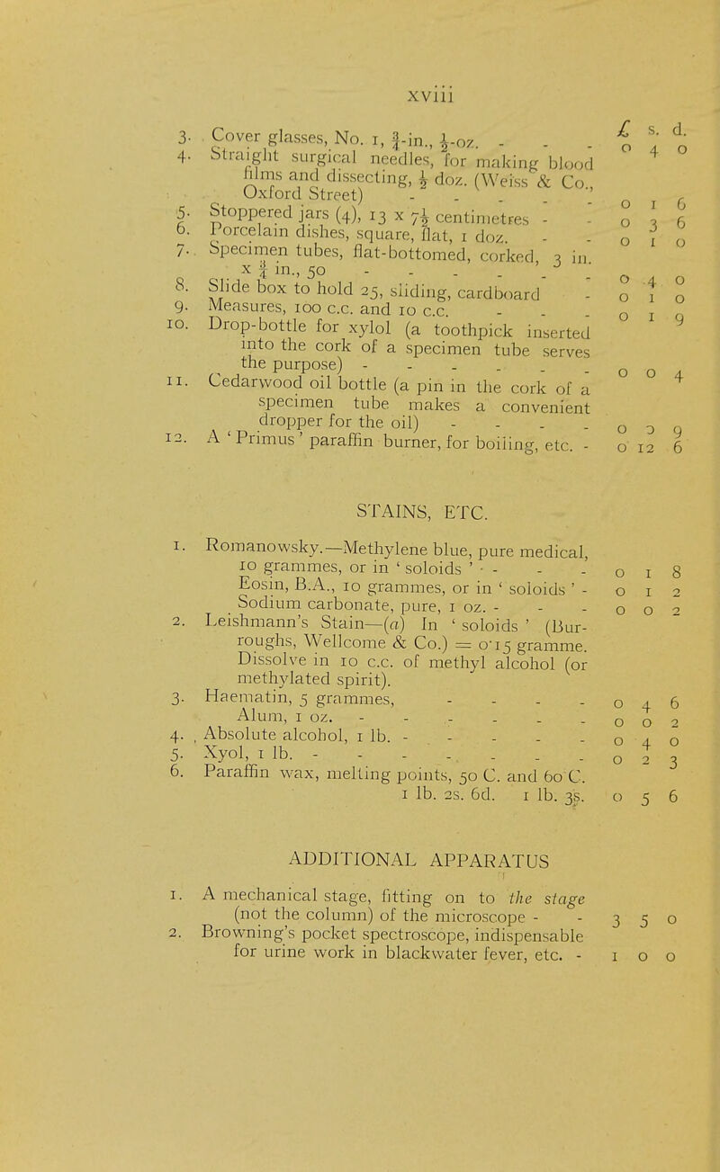 3- 10 o 4 o o o o O I O 019 004 Cover glasses, No. h |-in., W . . - o 1 r 4- Straight surgical needles, for making blood films and dissecting, \ do/.. (Weiss & Co , Oxford Street) . f 5. Stoppered jars (4), 13 x 71 centimetres - o \ 6 6. Porcelain dishes,, square, flat, 1 doz - -01 7. Specimen tubes, flat-bottomed, corked -, ,,, x % m., 50 - . . . . a 8. Slide box to hold 25, sliding, cardboard 9- Measures, 100 c.c. and 10 c.c Drop-bottle for xylol (a toothpick inserted into the cork of a specimen tube serves the purpose) 11. Cedarwood oil bottle (a pin in the cork of a specimen tube makes a convenient dropper for the oil) - - . - o 3 q 12. A'Primus'paraffin burner, for boiling, etc - o 12 6 STAINS, ETC. 1. Romanowsky.— Methylene blue, pure medical, 10 grammes, or in ' soloids ' • - - -018 Eosm, B.A., 10 grammes, or in ' soloids ' - Sodium carbonate, pure, 1 oz. - 2. Leishmann's Stain—(a) In ' soloids ' (Bur- roughs, Wellcome & Co.) = 0-15 gramme. Dissolve in 10 c.c. of methyl alcohol (or methylated spirit). 3. Haematin, 5 grammes, - Alum, 1 oz. - - .- . . . 4. , Absolute alcohol, 1 lb. - - - . -040 5. Xyol, 1 lb. - - - ... . -023 6. Paraffin wax, melting points, 50 C. and 60 C. 1 lb. 2s. 6d. 1 lb. 3s. 056 012 002 ADDITIONAL APPARATUS 1. A mechanical stage, fitting on to the stage (not the column) of the microscope - -350 2. Browning's pocket spectroscope, indispensable for urine work in blackwater fever, etc. - 100