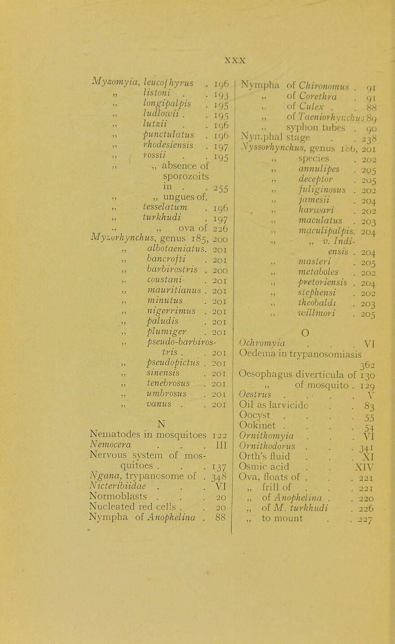 ig6 '95 19.5 196 tg6 197 195 255 196 197 Mygomyia, leucojhyvus lis Ion i longipalpis ludlowii . lulzii punctululas rhodesiensis rossii ,, absence of sporozoits in . 5, ,, ungues of. tesselatum turkhudi m ,, ova of 226 Myzurhynchus, genus 185, 200 albotaeniatus. 201 bancrojti . 201 barbirostris . 200 coustani . 201 mauritianus . 201 minutus . 201 nigerrimus . 201 paludis . 201 plumiger . 201 pseudo-barbiros- tris . .201 pseudopictus . 201 sinensis . 201 tenebrosus . 201 umbrosus . 201 vanns . . 201 N Nematodes in mosquitoes 122 Nemocera . . .Ill Nervous system of mos- quitoes . . . 137 Ngana, trypanosome of . 348 Nicteribiidae . . .VI Normoblasts . . .20 Nucleated red cells . . 20 Nympha of Anophelina . 88 Nympha of Chironomus of Core thru of Culex . ,, olTaenwfJiyiicJi syphon tubes , Nymphal stage ■Vyssorhynchus, genus xfcO ,, species ,, annul ipes ,, deceptor „ fitliginusus ,, jamesii , kavwari „ maculatus macidipcdpis ,! ,, v. Indi- ensis ,, masleri ,, melaboles ,, preloriensis , „ siephen si ,, theobaldi willmori 91 91 88 Wo 89 90 238 , 201 202 205 205 202 204 202 203 204 204 205 202 204 202 203 205 O Ochromyia . . . VI Oedema in trypanosomiasis Oesophagus diverticula of „ of mosquito Oestrus Oil as larvicidc Oocyst Ookinet . Ornithomyia Omithodorus Orth's fluid . Osmio acid Ova, floats of . „ frill of . ,, of Anophelina . ,, of M. turkhudi ,, to mount 362 130 129 V 83 55 54 VI 341 XI XIV 2 21 221 220 226