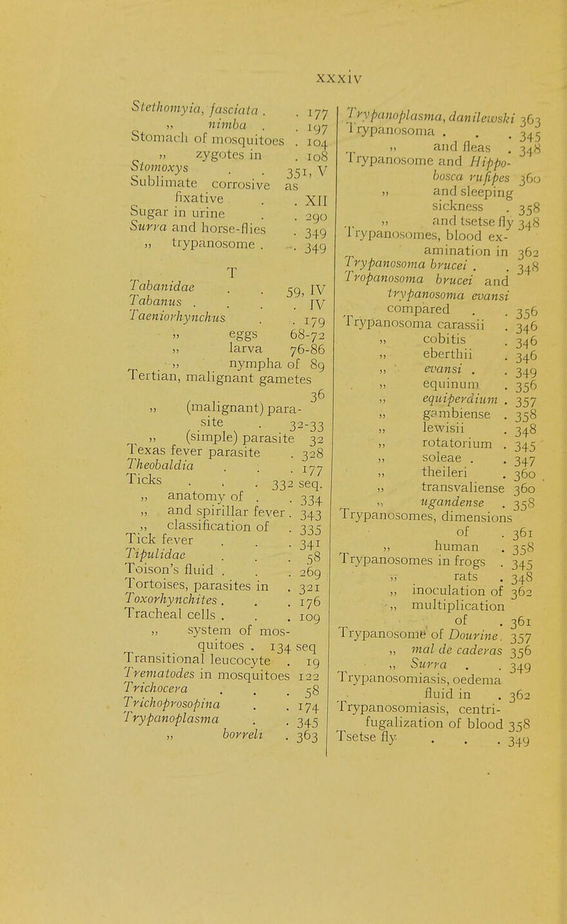 i77 i97 Stethomyia, fasciata . „ nimba . Stomach of mosquitoes . 104 „ zygotes in .108 Slomoxys . m 351) V Sublimate corrosive as fixative . . XII Sugar in urine . . 290 Surra and horse-flies . 349 „ trypanosome . ... 349 Tabanidae Tabanus . Taeniorhynchus T eggs larva 59, IV . IV • i79 68-72 76-86 nympha of 89 Tertian, malignant gametes  36 ,, (malignant) para- site . 32-33 (simple) parasite 32 33 Texas fever parasite Theobaldia Ticks ,, anatomy of „ and spirillar fever „ classification of Tick fever Tipulidac Toison's fluid . Tortoises, parasites in Toxorhynchites. Tracheal cells . „ system of mos quitoes . 134 seq Transitional leucocyte . 19 Trematodes in mosquitoes 122 Trichocera . . .58 Trichoprosopina . .174 Trypanoplasma . . 345 borreh . 363 328 177 seq. 334 343 335 34i 58 269 321 176 109 7 rypanoplasma, danilewski 363 Irypanosoma . . t 345 » and fleas . 34H Trypanosome and Hippo- bosca rufipes 360 ,) and sleeping sickness . 358 » and tsetse fly 348 I rypanosomes, blood ex- amination in Trypanosoma brucei . Tropanosoma brucei and irypanosoma evansi compared Trypanosoma carassii cobitis eberthii ' evansi . equinum ,, equiperdium „ gambiense ,, lewisii ,, rotatorium ,, soleae . ,, theileri „ transvaliense ugandense Trypanosomes, dimensions' of human Trypanosomes in frogs r> rats ,, inoculation of 36: ,, multiplication of . 361 Trypanosome of Dourine. 357 „ mal de caderas 356 Surra . . 349 Trypanosomiasis, oedema fluid in . 362 Trypanosomiasis, centri- fugalization of blood 358 Tsetse fly 349 362 34« 356 346 346 346 349 35^ 357 358 348 345 347 360 360 358 361 358 345 348