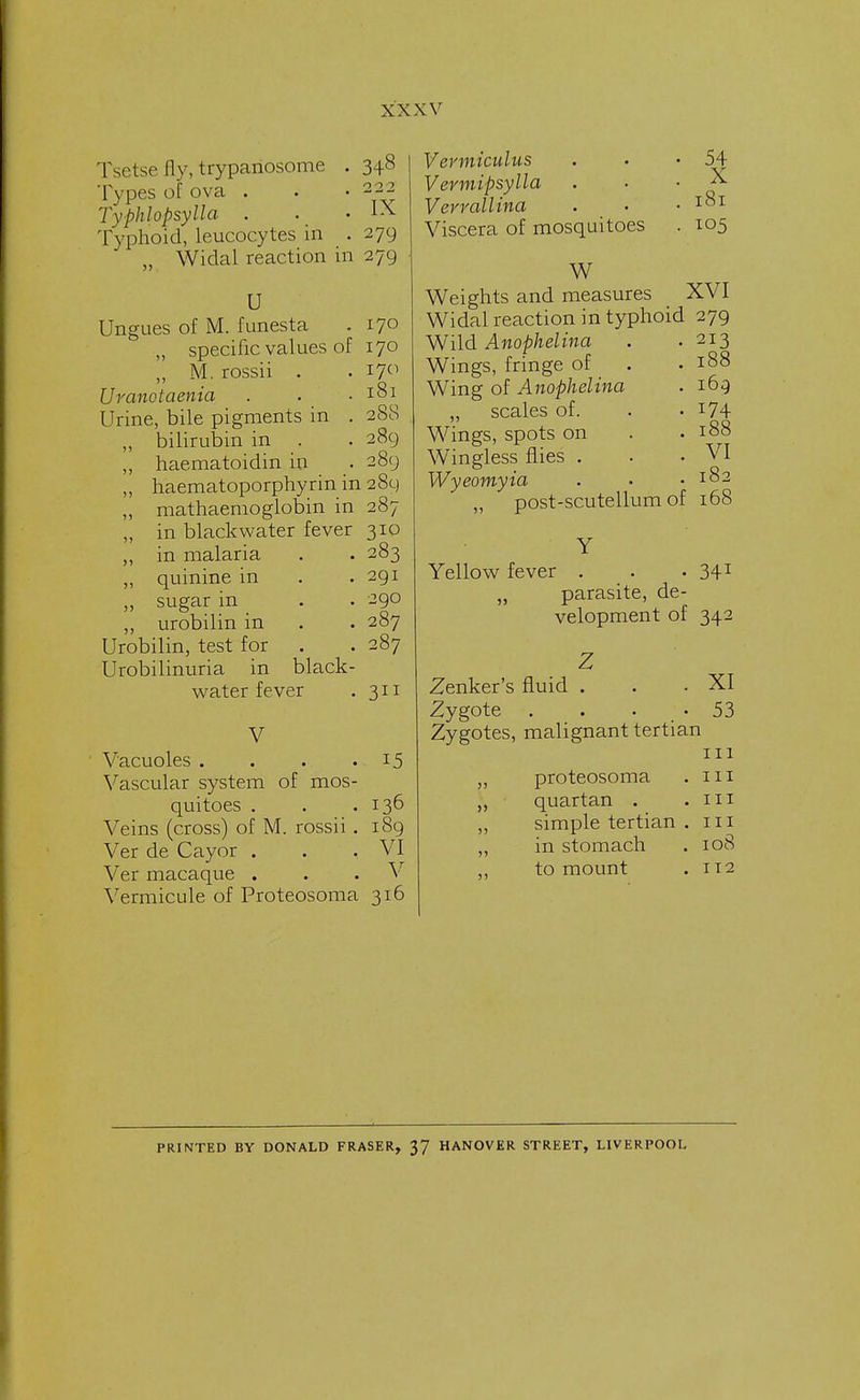 Tsetse fly, trypariosome . 348 Types of ova . . • 222 Typhlopsylla . . -IX Typhoid, leucocytes in . 279 „ Widal reaction in 279 U Ungues of M. funesta „ specific values of ,, M. rossii . Uranotaenia . Urine, bile pigments in . ,, bilirubin in ,, haematoidin in „ haematoporphyrin in 289 „ mathaemoglobin in 287 „ in black water fever 310 170 170 170 181 288 289 .89 83 291 290 287 287 3 in malaria „ quinine in ,, sugar in ,, urobilin in Urobilin, test for Urobilinuria in black- water fever V Vacuoles . Vascular system of mos- quitoes . . .136 Veins (cross) of M. rossii . 189 Ver de Cayor . . .VI Ver macaque . . V Vermicide of Proteosoma 316 15 Vevmiculus . . • 54 Vermipsylla . . . X Verrallina . • .181 Viscera of mosquitoes . 105 W Weights and measures XVI Widal reaction in typhoid 279 Wild Anophelina . . 213 Wings, fringe of . .188 Wing of Anophelina . 169 „ scales of. . • J74 Wings, spots on . . 188 Wingless flies . . .VI Wyeomyia . • .182 ,, post-scutellum of 168 Y Yellow fever . . . 341 „ parasite, de- velopment of 342 Z Zenker's fluid . . .XI Zygote . . • 53 Zygotes, malignant tertian 111 „ proteosoma . 111 „ quartan . .111 ,, simple tertian . 111 „ in stomach . 108 to mount . 112 PRINTED BY DONALD FRASER, 37 HANOVER STREET, LIVERPOOL