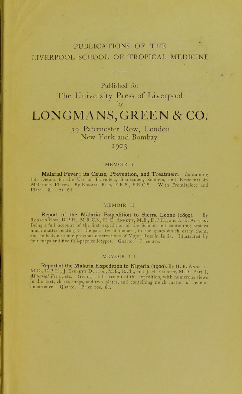 PUBLICATIONS OF THE LIVERPOOL SCHOOL OF TROPICAL MEDICINE Published for The University Press of Liverpool by LONGMANS,GREEN & CO. 39 Paternoster Row, London New York and Bombay 1903 MEMOIR I Malarial Fever: its Cause, Prevention, and Treatment. Containing full Details for the Use of Travellers, Sportsmen, Soldiers, and Residents -in Malarious Places. By Ronald Ross, F.R.S., F.R.C.S. With Frontispiece and Plate. 8°. 2s. 6d. MEMOIR II Report of the Malaria Expedition to Sierra Leone (1899). Bv Ronald Ross, D.P.H., M.R.C.S., H. E. Annett, M.B., D.P.H., and E. E. Austen. Being a full account of the first expedition of the School, and containing besides much matter relating to the parasites of malaria, to the gnats which carry them, and embodying some previous observations of Major Ross in India. Illustrated by four maps and five full-page collotypes. Quarto. Price 21s. MEMOIR III Report of the Malaria Expedition to Nigeria (1900). Bv H. E. Annett. M.D., D.P.H., J. Everett Dutton, M.B., B.Ch., and J. H. Elliott, M.D. Part I, Malarial Fever, etc. Giving a full account of the expedition,-with numerous views in the text, charts, maps, and two plates, and containing much matter of genera) impoitance. Quarto. Price 10s. 6d.