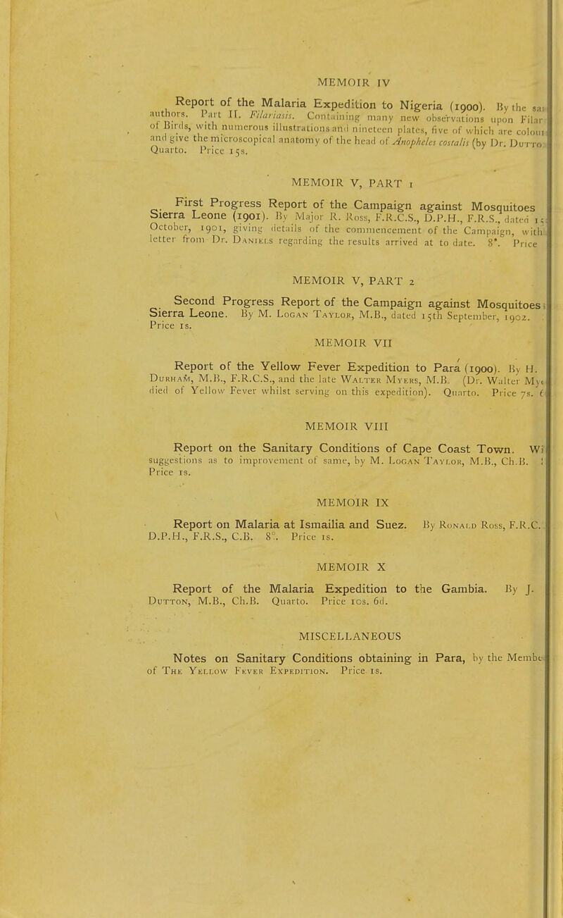 MEMOIR IV Report of the Malaria Expedition to Nigeria (1900). By the ,a, authors. Part II. Ftlariasis. Cont.ini.og many new observations upon Filar oi Birds, with numerous illustrations an,i nineteen plates, five of which are coloin ami give the microscopical anatomy of the head of Anopheles coualh (by Or DuttA Quarto. Price 15s. MEMOIR V, PART 1 First Progress Report of the Campaign against Mosquitoes Sierra Leone (1901). By Major R. Ross, F.R.C.S., D.P.H., F.R.S., dated i5 October, 1901, giving details of the commencement of the Campaign, with letter from Dr. Daniels regarding the results arrived at to date. 8*. Price MEMOIR V, PART 2 Second Progress Report of the Campaign against Mosquitoes Sierra Leone. By M. Logan Taylor, M.B., dated 15th September, 1902. Price is. MEMOIR VII Report of the Yellow Fever Expedition to Para (1900). By H. Durham, M.B., F.R.C.S., and the late Walter Myers, M.B. (Dr. Waiter My< died of Yellow Fever whilst serving on this expedition). Quarto. Price 7s. f MEMOIR VIII Report on the Sanitary Conditions of Cape Coast Town. Wi suggestions as to improvement of same, by M. Logan Taylor, M.B., Ch.15. ! Price rs. MEMOIR IX Report on Malaria at Ismailia and Suez. By Ronald Ross, F.R.C. D.P.H., F.R.S., C.B. 8°. Price is. MEMOIR X Report of the Malaria Expedition to the Gambia. By J. Dutton, M.B., Ch.B. Quarto. Price 10s. 6d. MISCELLANEOUS Notes on Sanitary Conditions obtaining in Para, by the Membc of The Yellow Kkver Expedition. Price is.