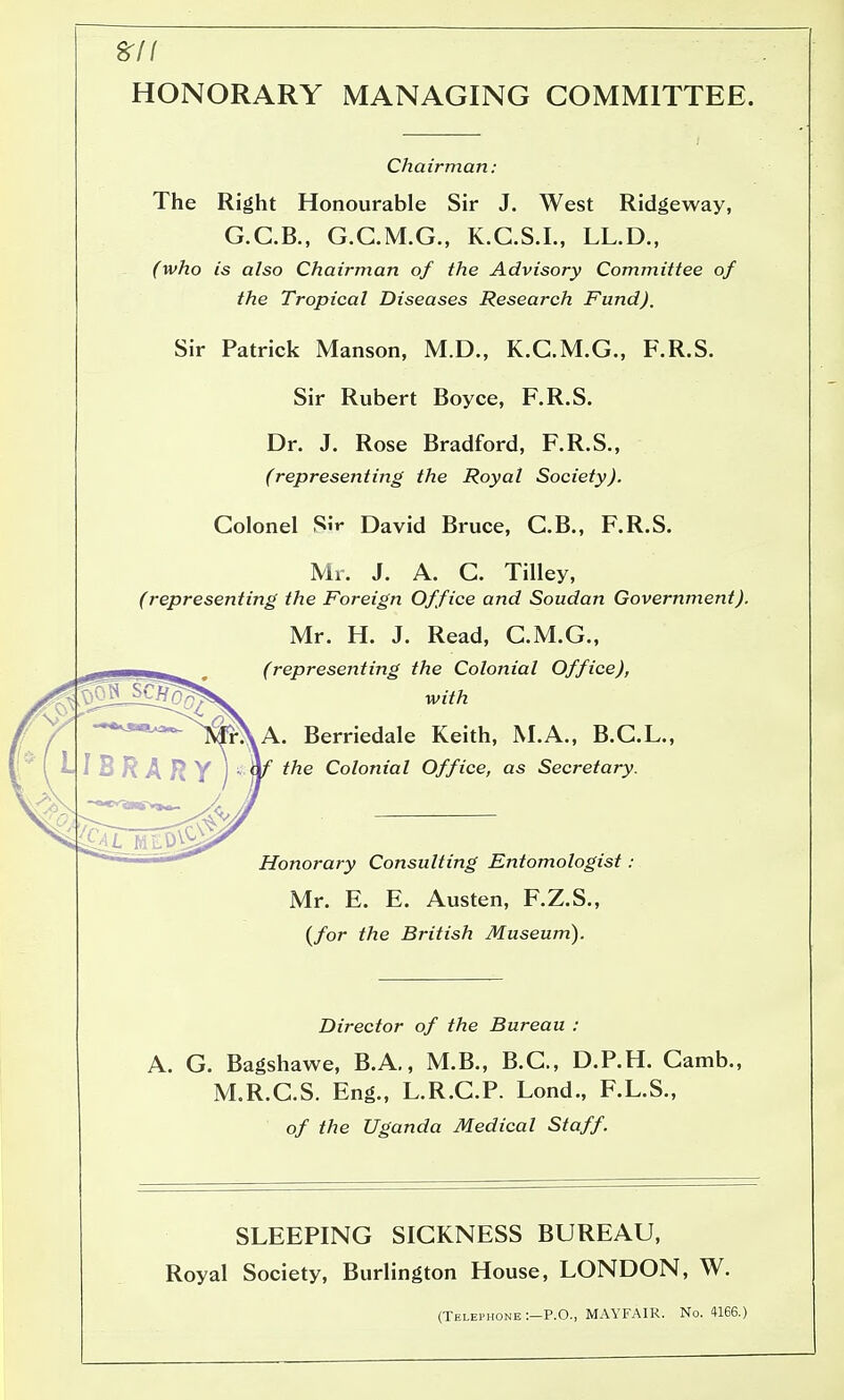 HONORARY MANAGING COMMITTEE. Chairman: The Right Honourable Sir J. West Ridgeway, G.C.B., G.C.M.G., K.G.S.L, LL.D., (who is also Chairman of the Advisory Committee of the Tropical Diseases Research Fund). Sir Patrick Manson, M.D., K.C.M.G., F.R.S. Sir Rubert Boyce, F.R.S. Dr. J. Rose Bradford, F.R.S., (representing the Royal Society). Colonel S.V David Bruce, C.B., F.R.S. Mr. J. A. C. TiUey, (representing the Foreign Office and Soudan Government). Mr. H. J. Read, C.M.G., (representing the Colonial Office), with A. Berriedale Keith, M.A., B.C.L., the Colonial Office, as Secretary. Honorary Consulting Entomologist Mr. E. E. Austen, F.Z.S., (/or the British Museum). Director of the Bureau : A. G. Bagshawe, B.A,, M.B., B.C., D.P.H. Gamb., M.R.GS. Eng., L.R.C.P. Lond., F.L.S., of the Uganda Medical Staff. SLEEPING SICKNESS BUREAU, Royal Society, Burlington House, LONDON, W. (Telephone :-P.O., MAYFAIR. No. 4166.)