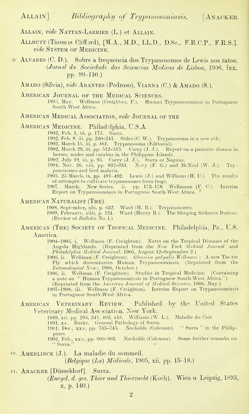 Allain, vide Nattan-Larrier (L.) et Allain. Allbuti (Thomis Clifijrd), [M.A., M.D., LL.D., D.Sc, F.R.C.P., F.R.S.]. vide System of Medicine. Alvares (C. D.). Sobre a frequencia dos Trypanosomes de Lewis nos ratos. {Jorml da Soeiedade das Sciencias Medicas de Lisboa, 1906, Ixx, pp. 99-110.) Amado (Silvia), vide Arantes (Pedroso), Vianna (C.) & Amado (S.). American Journal of the Medical Sciences. 1903, May. Wellman (Creigliton, F.). Human Trypanosomiasis in rortuguese South-West Africa. American Medical Association, vide Journal of the American Medicine. Pliiladelphia, U.S.A. 1902, Feb. 1, iii, p. 175. Surra. 1002, Feb. 8, iii, pp. 240-241. Stiles (C. W.). Trypanosoma in a new role. 1902, March 15, iii, p. 461. Try^sanosoma (Editorial). 1902, March 29, iii, pp. 512-513. Curry (J. J.). Report on a parasitic disease in horses, mules and carabas in the Philippine Islands. 1902, July 19, iii, p. 95. Curry (J. J.). Surra or Nagana. 1904, Nov. 26, viii, pp. 932-934. Novy (F. G.) and McNeal (W. J.). Try- panosomes and bird malaria. 1905, 25 March, ix, pp. 491-492. Lewis (J.) and WiUiams (H. U.). The results of attempts to cultivate trypanosomes from frogs. 1907, March. New Series, ii. pp. 173-178. WeUmann (F. C). Interim Report on Trypanosomiasis in Portuguese South-West Africa. ' American Naturalist (The). 1908, September, xhi, p. 632. Ward (H. B.). Trypanosomes. 1909, Februarv, xliii, p. 124. Ward (Henry B.). The Sleeping Sickness Bureau. (Reviev/ of Bulletin No. i.) American (The) Society of Tropical Medicine. Philadelpliia, Pa., U.S. America. 1904-1905, i, Wellman (F. Creighton). Notes on the Tropical Diseases of the Angola Highlands. (Reprinted from the New Yorh Medical Journal and Philadelphia .Medical Journal, 1905, August 12-September 2.) 1906, ii. Wellman (F. Creighton). Glossina palpalis Wellmani : A new Tse-tse Fly which disseminates Human Trypianosomiasis. (Reprinted from the Entomological News, 1906, October.) 1906, ii. Wellman (F. Creighton). Studies in Tropical Medicine. (Containing a note on  Human Trypanosomiasis in Portuguese South-West Africa.) (Reprinted from the American Journal of Medical Scienct-i, 1906, May.) 1907-1908, iii. Wellman (F. Creighton). Interim Report on Trypanosomiasis in Portuguese South-West Africa. American Veterinary Review. Published by the United States Veterinary Medical Association, New York. 1889, xii, pp. 295, 311, 402, 445. Williams (W. L.). Maladie du Coit. 1891, XV. Burke. General Pathology of Surra. 1901, Dec, XXV, pp. 743-745. Nockolds (Coleman).  Surra  in the Phihp- piines. 1902, Feb., xxv, pp. 900-903. Nockolds (Coleman). Some further remarks on  Surra. • Amerlinck (J.). La maladie du sommeil. (Belgique {La) Medicale, 1905, xii, pp. 15-18.) Anacker [Diisseldorf]. Surra. {Encycl. d. ges. Ikier und Thierzucht (Koch). Wien u. Leipzig, 1893, X, p. 140.)