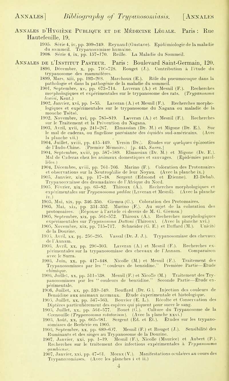 Annales d'Hygiene Publique et de Medecine Legale. Paris : Rue Hautefeuille, 19. 1905. Serie 4, iv, pp. 309-349. Reynaud (Gustave). Epidemiologiede la maladie du sonimeil. Trypanosoniiase humaine. 1908- Serie 4, ix, pp. 157-170. Reille. La Maladie du Sommeil. Annales de l'Institut Pastexir. Paris : Boulevard Saint-Germain, 120. 1896, Decembie, x, jDp. 71C-728. Rouget (•!.). Contribution a IVtude du trypanosome des mammiferes. 1899, Mars, xiii, pp. 193-203. Marchoux (E.). Role du pneumocoque dans la pathologie et dans la pathogenie de la maladie du sommeil. 1901, Septembre, xv, pp. 073-714. Laveran (A.) et Mesnil (F.). Recherches morphologiques et experimentales sur le trypanosome des rats. (Trypanosoma Icioisi, Kent.) 1902, Janvier, xvi, pp. 1-55. Laveran (A.) et Mesnil (F.). Recherches morpho- logiques et experimentales sur le trypanosome du Nagana ou maladie de la mouche Tsetse. 1902, Novembre, xvi, pp. 785-819. Laveran (A.) et Mesnil (F.). Recherches sur le Traitement et la Prevention du Nagana. 1903, Avril, xvii, pp. 241-207. Elmassian (Dr. M.) et Migone (Dr. E.). Sur le mal de caderas, ou flagellose paresiante des equides sud-amcricains. (Avec la planche vii.) 1904, JuiUet, xviii, pp. 415-449. Yersin (Dr.). Etudes sur quelques epizooties de rindo-Chine. (Premier Memoire. ) [p. 445, Surra.] 1904. Septembre, xviii, pp. 587-589. Elmassian (Dr. M.) et Migone (Dr. E.). Mal de Caderas chez les animaux domestiques et sauvages. (Epidemics paral- leles-) 1904, Decembre, xviii, pp. 761-766. Marino (F.). Coloration des Protozoaires et observations sur la Keutrophilie de leur Noyau. (Avec la planche ix.) 1905, Janvier, xix, pp. 17-18. Sergent (Edmond et Etienne). El-Debab. Trypanosomiase des droniadaires de I'Afrique du Nord. 1905, Fevrier, xix, pp. 6.5-82. Thiroux (A.). Recherches morphologiques et experimentales sur Trypanosoma paddae (Laveran et Mesnil). (Avec la planche iv.) 1905, Mai, xix, pp. 346-350. Giemsa (G.). Coloration des Protozoaires. 1905, Mai, xi.'c, pp. 351-352. Marino (F.). Au sujet de la coloration des protozoaires. (Reponse a Particle ci-dessus de M. G. Giemsa.) 1905, Septembre, xix, pp. 564-572. Tliiroux (A.). Recherches morphologiques experimentales sur Trypanosoma Duttoni (Tliiroux). (Avec la planche xvi.) 1905, Novembre, xix, pp. 715-717. Schneider (G. E.) et Buffard (M.). Unicitc de la Dourine. 1903, Avril, xx, pp. 256-295. Vassal (Dr. J. J.). Trypanosomiase des chevaux de r Annam. 1906, Avril, xx, pp. 296-303. Laveran (A.) et Mesnil (F.). Recherches ex- perimentales sur la trypanosomiase des chevaux de FAnnam. Comparaison avec le Surra. 1908, Juin, XX, pp. 417-148. Nicolle (M.) et Mesnil (F.). Traitement des Trypanosomiases par les  couleurs de benzidine. Premiere Partie—Etude chimique. ■ ' 1906, Juillet, XX, pp. 511-538. Mesnil (F.) et Nicolle (M.) Traitement des Try- panosomiases 2>a.r les  couleurs de benzidine. Seconde Partie—Etude ex- perimentalo. 19U6, Juillet, XX, pp. 539-549. Bouffard (Dr. G.). Injection des couleurs de Benzidine aux animaux normaux. Etude experimentale et histologique. 190 ), Juillet, XX, pp. 547-563. Bouvier (E. L.). Recolte et Con.servation des Dipteres particulierement des espeoes qui piquent pour sucer le sang. 190;), Juillet, XX, pp. 564-577. Bouet (G.). Culture du Trypanosome de la Grenouille (Trypanosoma rotatorium). (Avec la planche xxvi.) 1903, Aoiit, XX, pp. 665-681. Sergent (Ed. et Et.). Etudes sur les trypano- somiases de Berberie en 1905. 1908, Septembre, xx, pp. 689-6.')7. Mesnil (F.) et Rouget (J.). Sensibilite des Ruminants et des singes au Trypanosome de la Dourine. 1907, Janvier, xxi, pp. 1-19. Mesnil (F.), Nicolle (Maurice) et Aubert (P.). Recherches sur le traitement des infections experimentales a Trypanosoma gambiense. 1007, Janvier, xxi, pp. 47-61. Morax (V.). Manifestations oculaires au cours des Trypanosomiases. (Avec les planches i et ii.)